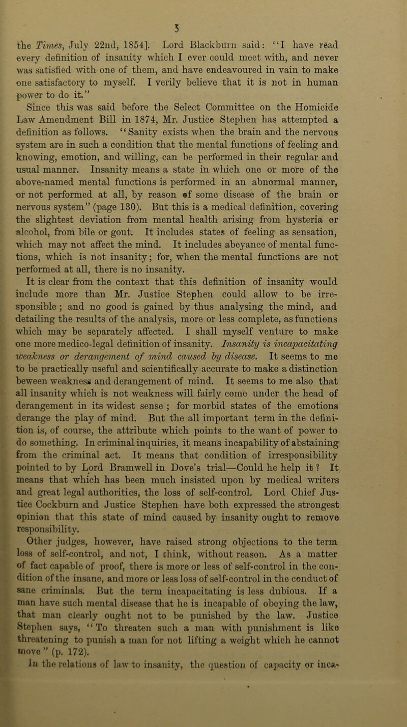 tlie Times, July 22iul, 1854]. Lord Blackburn said: “I have read every definition of insanity which I ever could meet wdth, and never was satisfied udth one of them, and have endeavoured in vain to make one satisfactory to myself. I verily believe that it is not in human power to do ih” Since this was said before the Select Committee on the Homicide Law Amendment Bill in 1874, Mr. Justice Stephen has attempted a definition as follows. ‘ ‘ Sanity exists when the brain and the nervous system are in such a condition that the mental functions of feeling and knowing, emotion, and willing, can be performed in their regular and usual manner. Insanity means a state in which one or more of the above-named mental functions is performed in an abnormal manner, or not performed at aU, by reason ®f some disease of the brain or nervous system” (page 130). But this is a medical definition, covering the slightest deviation from mental health arising from hysteria or alcohol, from bile or gout. It includes states of feeling as sensation, which may not aflTect the mind. It includes abeyance of mental func- tions, which is not insanity; for, when the mental functions are not performed at all, there is no insanity. It is clear from the context that tliis definition of insanity would include more than Mr. Justice Stephen could allow to be irre- sponsible ; and no good is gained by thus analysing the mind, and detailing the results of the analysis, more or less complete, as functions which may be separately affected. I shall myself venture to make one more medico-legal definition of insanity. Insanity is incapacitating weakness or derangement of mind caused by disease. It seems to me to be practically useful and scientifically accurate to make a distinction beween weakness and derangement of mind. It seems to me also that all insanity which is not weakness wiU fairly come under the head of derangement in its widest sense ; for morbid states of the emotions derange the play of mind. But the all important term in the defini- tion is, of course, the attribute which points to the want of power to do something. In criminal inquiries, it means incapability of abstaining from the criminal act. It means that condition of irresponsibility pointed to by Lord BramweU in Dove’s trial—Could he help it ? It means that which has been much insisted upon by medical writers and great legal authorities, the loss of seK-control. Lord Chief Jus- tice Cockbum and Justice Stephen have both expressed the strongest opinion that this state of mind caused by insanity ought to remove respon.sibility. Other Judges, however, have raised strong objections to the term loss of self-control, and not, I chink, without reason. As a matter of fact capable of proof, there is more or less of self-control in the con- dition of the insane, and more or less loss of self-control in the conduct of sane criminals. But the terra incapacitating is less dubious. If a man have such mental disease that he is incapable of obeying the law, that man clearly ought not to be punished by the law. Justice Stephen says, “To threaten such a man with punishment is like threatening to punish a man for not lifting a weight which he cannot •novo ” (p. 172). In the relations of law to in.sanity, the (pie.stion of ca]>acity or inca-