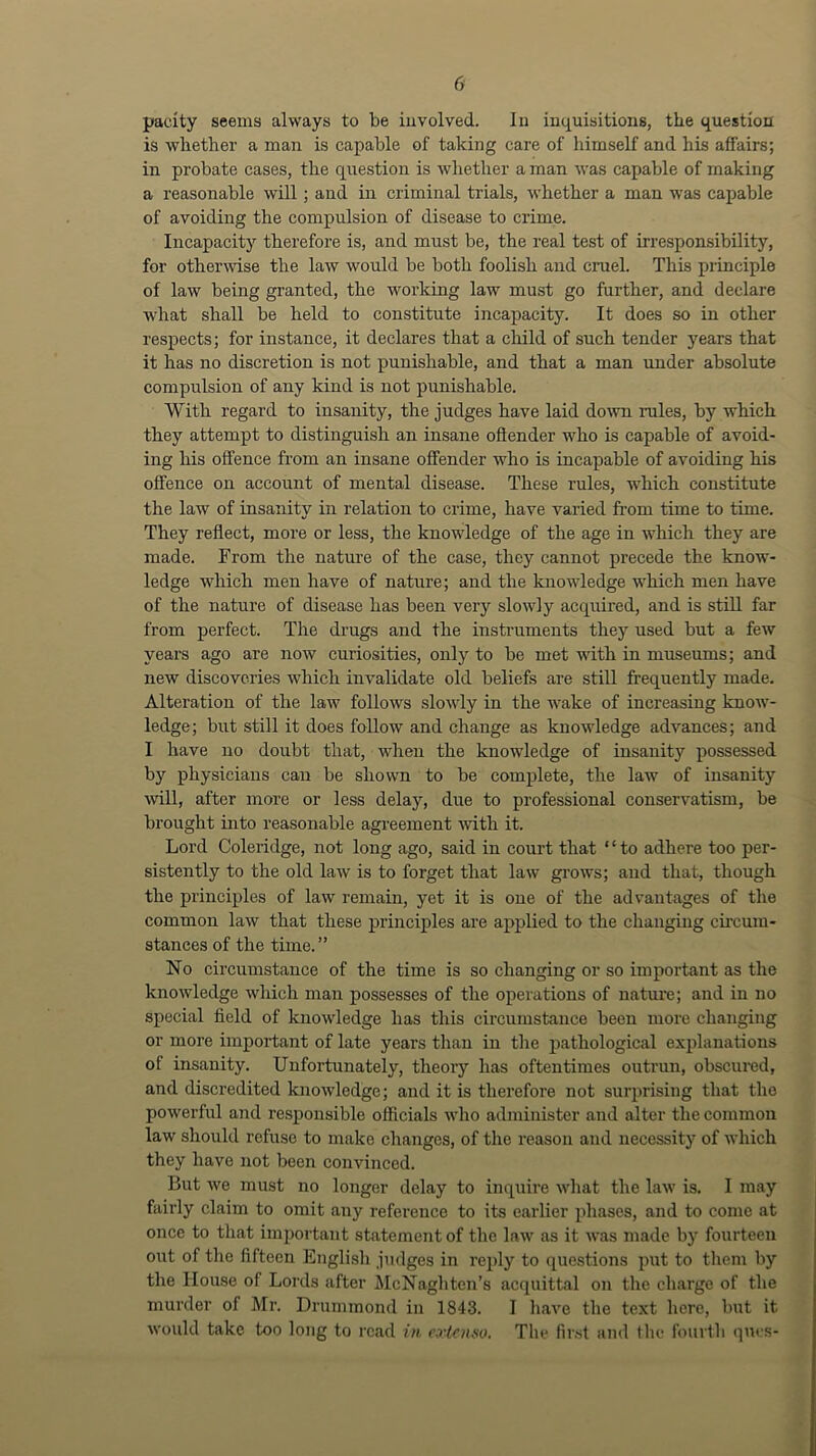 pacity seems always to be involved. In inquisitions, the question is whether a man is capable of taking care of himself and his affairs; in probate cases, the question is whether a man was capable of making a reasonable will; and in criminal trials, whether a man was capable of avoiding the compulsion of disease to crime. Incapacity therefore is, and must be, the real test of irresponsibility, for otherwise the law would be both foolish and cruel. This principle of law being granted, the working law must go further, and declare what shall be held to constitute incapacity. It does so in other respects; for instance, it declares that a child of such tender years that it has no discretion is not punishable, and that a man under absolute compulsion of any kind is not punishable. With regard to insanity, the judges have laid doAvn rules, by which they attempt to distinguish an insane oflender who is capable of avoid- ing his offence from an insane offender who is incapable of avoiding his offence on account of mental disease. These rules, which constitute the law of insanity in relation to crime, have varied from time to time. They reflect, more or less, the knowledge of the age in which they are made. From the nature of the case, they cannot precede the know- ledge which men have of nature; and the laiowledge which men have of the nature of disease has been very slowly acquired, and is still far from perfect. The drugs and the instruments they used but a few years ago are now curiosities, only to be met with in museums; and new discoveries which invalidate old beliefs are still frequently made. Alteration of the law follows slowly in the wake of increasing know- ledge; blit still it does follow and change as knowledge advances; and I have no doubt that, when the knowledge of insanity possessed by physicians can be shown to be complete, the law of insanity will, after more or less delay, due to professional conservatism, be brought into reasonable agreement Avith it. Lord Coleridge, not long ago, said in court that ‘ ‘ to adhere too per- sistently to the old law is to forget that law grows; and that, though the principles of law remain, yet it is one of the advantages of the common law that these principles are applied to the changing circum- stances of the time.” No circumstance of the time is so changing or so important as the knowledge wliich man possesses of the operations of nature; and in no special field of knowledge has this circumstance been more changing or more important of late years than in the pathological explanations of insanity. Unfortunately, theory has oftentimes outrun, obscured, and discredited knowledge; and it is therefore not surprising that the powerful and responsible officials who administer and alter the common law should refuse to make changes, of the reason and necessity of which they have not been convinced. But we must no longer delay to inquire what the law is. I may fairly claim to omit any reference to its earlier phases, and to come at once to that important statement of the law as it was made by fourteen out of the fifteen English judges in reply to questions put to tliem by the House of Lords after McNaghten’s acquittal on the charge of the murder of Mr. Drummond in 1843. I liave the text here, but it would take too long to read in. exlcufio. The fir.st and the fouiih ques-