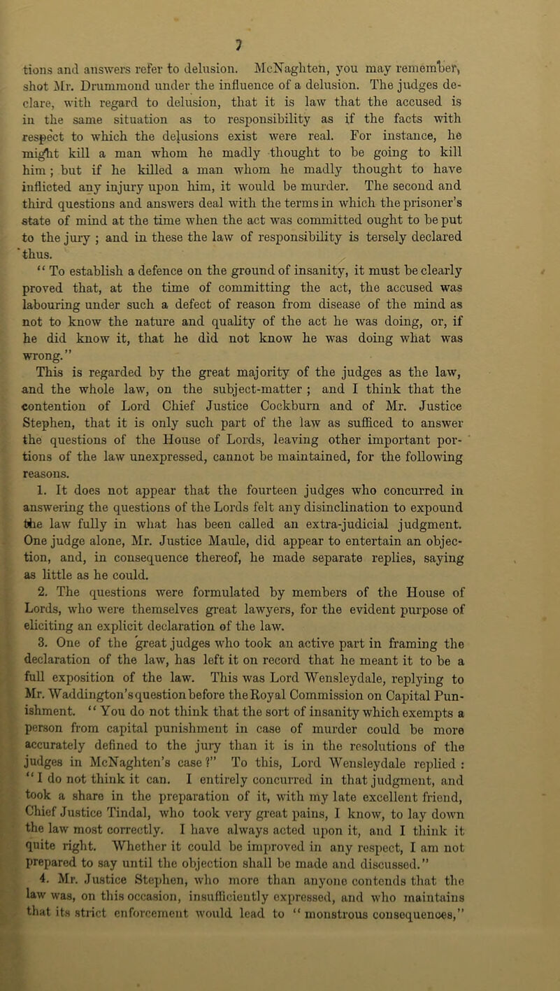 tions and answers refer to delusion. McNaghten, you may rememlief, shot ilr, Drummond under the influence of a delusion. The judges de- clare, with regard to delusion, that it is law that the accused is in the same situation as to responsibility as if the facts with respect to which the delusions exist were real. For instance, he mi^t kill a man whom he madly thought to be going to kill him ; but if he killed a man wliom he madly thought to have inflicted any injury upon him, it would be murder. The second and third questions and answers deal with the terms in which the prisoner’s state of mind at the time when the act was committed ought to be put to the jury ; and in these the law of responsibility is tersely declared thus. “ To establish a defence on the ground of insanity, it must be clearly proved that, at the time of committing the act, the accused was labouring under such a defect of reason from disease of the mind as not to know the nature and quality of the act he was doing, or, if he did know it, that he did not know he was doing what was wrong.” This is regarded by the great majority of the judges as the law, and the whole law, on the subject-matter ; and I think that the contention of Lord Chief Justice Cockburn and of Mr. Justice Stephen, that it is only such part of the law as sufficed to answer the questions of the House of Lords, leaving other important por- tions of the law unexpressed, cannot be maintained, for the following reasons. 1. It does not appear that the fourteen judges who concurred in answering the questions of the Lords felt any disinclination to expound tile law fully in what has been called an extra-judicial judgment One judge alone, Mr. Justice Maule, did appear to entertain an objec- tion, and, in consequence thereof, he made separate replies, saying as little as he could. 2. The questions were formulated by members of the House of Lords, who were themselves great lawyers, for the evident purpose of eliciting an explicit declaration of the law. 3. One of the great judges who took an active part in framing the declaration of the law, has left it on record that he meant it to be a full exposition of the law. This was Lord Wensleydale, replying to Mr. Waddington’s question before theRoyal Commission on Capital Pun- ishment. “ You do not think that the sort of insanity which exempts a person from capital punishment in case of murder could be more accurately defined to the jury than it is in the resolutions of the judges in McNaghten’s case?” To this. Lord Wensleydale replied: “ I do not think it can. I entirely concurred in that judgment, and took a share in the preparation of it, with my late excellent friend, Chief Justice Tindal, who took very great pains, I know, to lay down the law most correctly. I have always acted upon it, and I think it quite right. Whether it could be improved in any respect, I am not prepared to say until the objection shall bo made and discussed.” 4. Mr. Justice Stephen, who more than anyone contends that the law was, on this occa.sion, insufficieutly expressed, and who maintains that its .stiict enforcement would lead to “ monstrous consequences,”