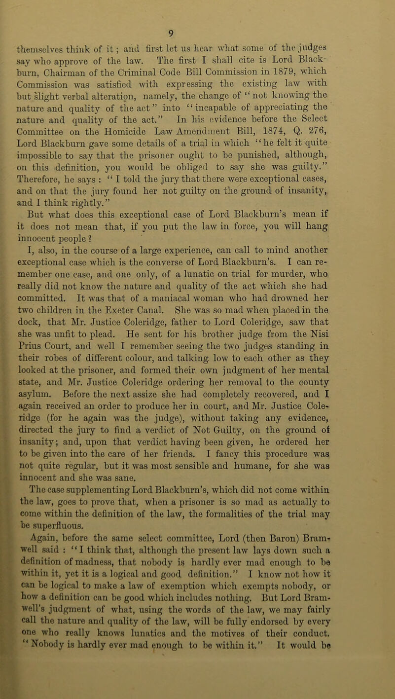 theuiselves think of it; and first let us hear what some of the judges say who approve of the law. The first I shall cite is Lord Black- burn, Chairman of the Criminal Code Bill Commission in 1879, which Commission was satisfied with expressing the existing law with but slight verbal alteration, namely, the change of “ not knoAving the nature and quality of the act ” into “incapable of appreciating the nature and quality of the act.” In his evidence before the Select Committee on the Homicide Law Amendment Bill, 1874, Q. 276, Lord Blackhurn gave some details of a trial in which “he felt it quite impossible to say that the prisoner ought to bo punished, although, on this definition, you Avould be obliged to say she was guilty.” Therefore, he says : “I told the jury that there were exceptional cases, and on that the jury found her not guilty on the ground of insanity, and I think rightly. ” ; But what does this exceptional case of Lord Blackburn’s mean if t it does not mean that, if you put the law in force, you will hang J innocent people ? II, also, in the course of a large experience, can call to mind another exceptional case which is the converse of Lord Blackburn’s. I can re- member one case, and one only, of a lunatic on trial for murder, who really did not know the nature and quality of the act which she had committed. It was that of a maniacal woman who had drowned her two children in the Exeter Canal. She was so mad when placed in the dock, that Mr. Justice Coleiddge, father to Lord Coleridge, saw that she was unfit to plead. He sent for his brother judge from the Nisi Prius Court, and well I remember seeing the two judges standing in their rohes of different colour, and talking, low to each other as they looked at the prisoner, and formed their own j udgment of her mental I state, and Mr. Justice Coleridge ordering her removal to the county 1 asylum. Before the next assize she had completely recovered, and I ■ again received an order to produce her in court, and Mr. Justice Cole- ■ ridge (for he again Avas the judge), without taking any evidence, K directed the jury to find a verdict of Not Guilty, on the ground of H insanity; and, upon that verdict having been given, he ordered her H to be given into the care of her friends. I fancy this procedure was H not quite regular, but it Avas most sensible and humane, for she Avas H innocent and she Avas sane. H The case supplementing Lord Blackburn’s, which did not come within H the law, goes to prove that, when a prisoner is so mad as actually to come within the definition of the laAV, the formalities of the trial may be superfluous. Again, before the same select committee, Lord (then Baron) Bram- well said : “I think that, although the present laAV lays down such a ^B definition of madness, that nobody is hardly ever mad enough to be ^B within it, yet it is a logical and good definition.” I know not hoAV it can be logical to make a laAv of exemption Avhich exempts nobody, or ^B how a definition can be good which includes nothing. But Lord Bram- well’s judgment of what, msing the words of the law, Ave may fairly ^B call the nature and quality of the law, will be fully endorsed by every one who really knows lunatics and the motives of their conduct. ^B “ Nobody is hardly over mad enough to be Avithin it.” It would be