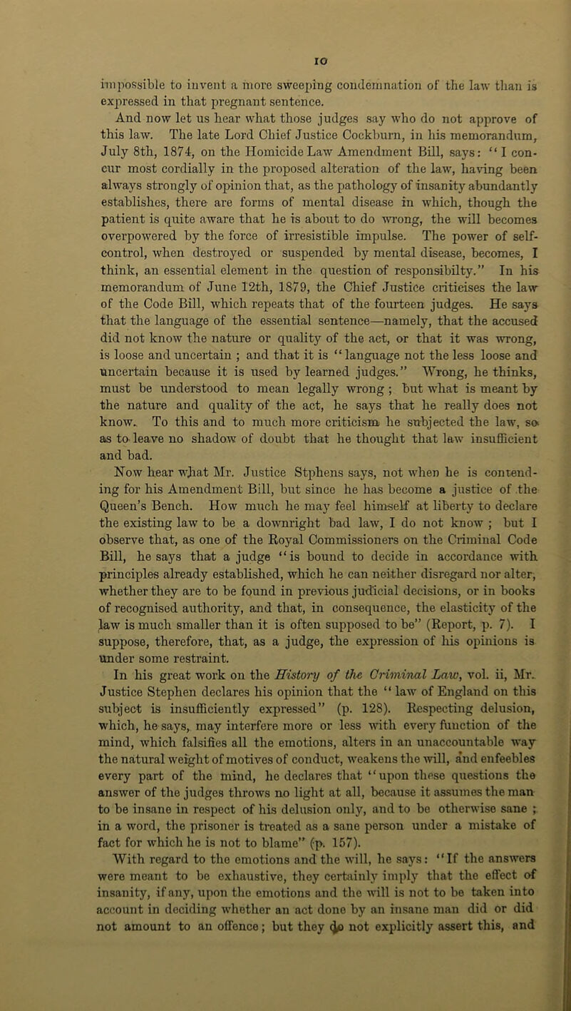 ro impossible to iuvent a more sweeping condemnation of tlie law than is expressed in that pregnant sentence. And now let us hear what those judges say who do not approve of this law. The late Lord Chief Justice Cockl)urn, in his memorandum, July 8th, 1874, on the Homicide Law Amendment Bill, says; “ 1 con- cur most cordially in the proposed alteration of the law, having been always strongly of opinion that, as the pathology of insanity abundantly establishes, there are forms of mental disease in which, though the patient is quite aware that he is about to do VTong, the will becomes overpowered by the force of irresistible impulse. The power of self- control, when destroyed or suspended by mental disease, becomes, I think, an essential element in the question of responsibilty. ” In his memorandum of June 12th, 1879, the Chief Justice criticises the law of the Code Bill, which repeats that of the fourteen judges. He says that the language of the essential sentence—namely, that the accused did not know the nature or quality of the act, or that it was wrong, is loose and uncertain ; and that it is “ language not the less loose and uncertain because it is used by learned judges.” Wrong, bethinks, must be understood to mean legally wrong ; but what is meant by the nature and quality of the act, he says that he really does not know.. To this and to much more criticism he subjected the law, so as tO' leave no shadow of doubt that he thought that law insufficient and bad. Now hear what Mr. Justice Stphens says, not when he is contend- ing for his Amendment Bill, but since he has become a justice of .the Queen’s Bench. How much he may feel himself at liberty to declare the existing law to be a downright bad law, I do not know ; but I observe that, as one of the Royal Commissioners on the Criminal Code Bill, he says that a judge “is bound to decide in accordance with principles already established, which he can neither disregard nor alter, whether they are to be found in previous judicial decisions, or in books of recognised authority, and that, in consequence, the elasticity of the law is much smaller than it is often supposed to be” (Report, p. 7). I suppose, therefore, that, as a judge, the expression of Iris opinions is under some restraint. In his great work on the Histoi'y of the Criminal Law, vol. ii, Mr. Justice Stephen declares his opinion that the “ law of England on this subject is insufficiently expressed” (p. 128). Respecting delusion, which, he says, may interfere more or less vdth every function of the mind, which Msifies all the emotions, alters in an unaccountable way the natural weight of motives of conduct, weakens the mU, and enfeebles every part of the mind, he declares that ‘ ‘ upon these questions the answer of the judges throws no light at all, because it assumes the man to be insane in respect of his delusion only, and to be otherwise sane ; in a word, the prisoner is treated as a sane person under a mistake of fact for which he is not to blame” (p. 157). With regard to the emotions and the Avill, he says: “If the answers were meant to be exhaustive, they certfiinly imply that the effect of insanity, if any, upon the emotions and the will is not to be taken into account in deciding whether an act done by an insane man did or did not amount to an offence; but they not explicitly assert this, and