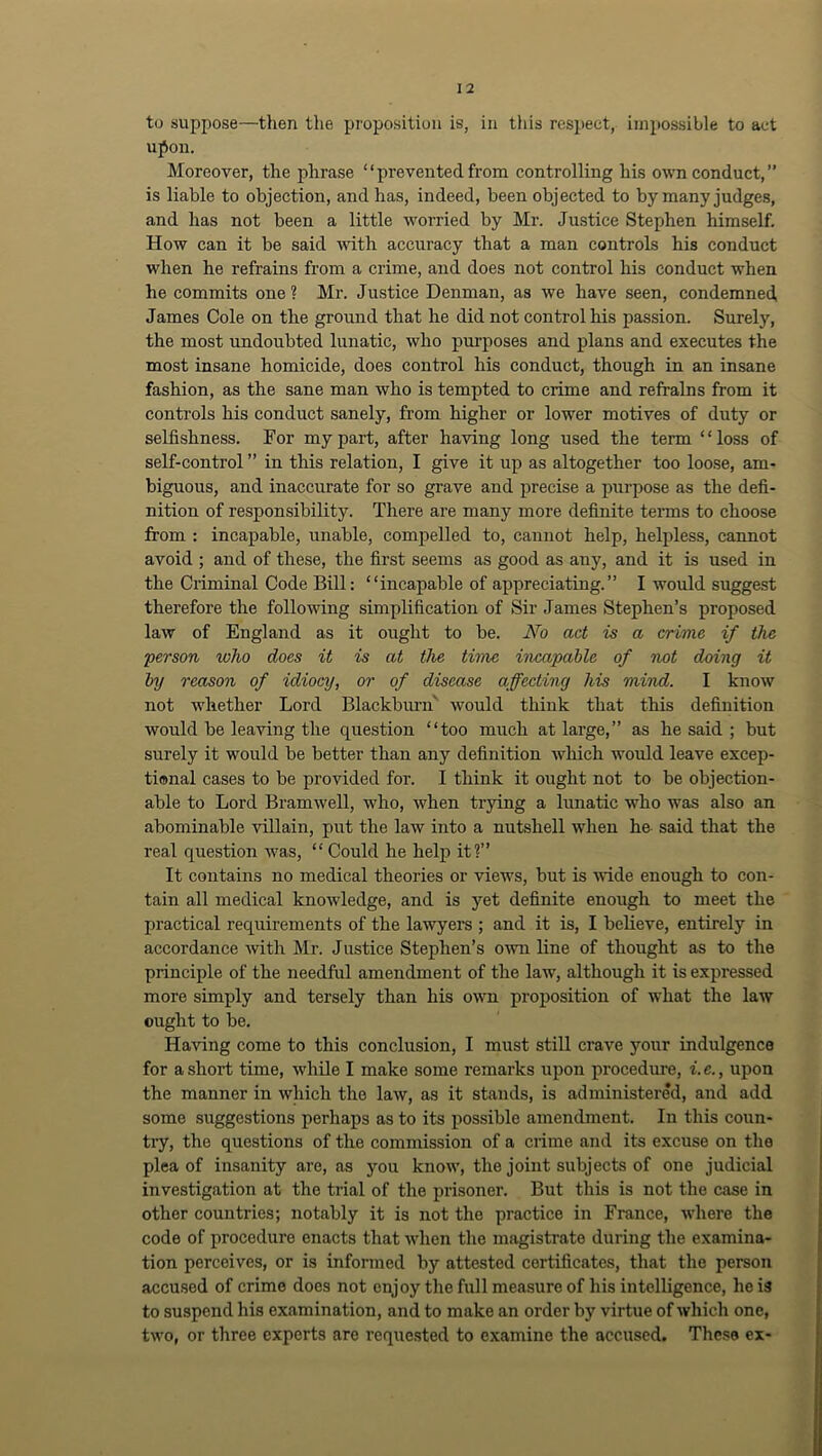 to suppose—then the proposition is, in tiiis respect, impossible to act upon. Moreover, the phrase “ prevented from controlling his own conduct, ” is liable to objection, and has, indeed, been objected to by many judges, and has not been a little worried by Mr. Justice Stephen himself. How can it be said with accuracy that a man controls his conduct when he refrains from a crime, and does not control his conduct when he commits one ? Mr. Justice Denman, as we have seen, condemned James Cole on the ground that he did not control his passion. Surely, the most undoubted lunatic, who purposes and plans and executes the most insane homicide, does control his conduct, though in an insane fashion, as the sane man who is tempted to crime and refrains from it controls his conduct sanely, from higher or lower motives of duty or selfishness. For my part, after having long used the term “loss of self-control ” in this relation, I give it up as altogether too loose, am- biguous, and inaccurate for so grave and precise a purpose as the defi- nition of responsibility. There are many more definite tenns to choose from : incapable, unable, compelled to, cannot help, helpless, cannot avoid ; and of these, the first seems as good as any, and it is used in the Criminal Code Bill: “incapable of appreciating.” I would suggest therefore the following simplification of Sir James Stephen’s proposed law of England as it ought to be. JVo act is a crime if the person ivho does it is at the time incapable of not doing it by reason of idiocy, or of disease affecting his mind. I know not whether Lord Blackbimi' would think that this definition would be leaving the question “too much at large,” as he said ; but surely it would be better than any definition which would leave excep- tional cases to be provided for. I think it ought not to be objection- able to Lord Bramwell, who, when trying a lunatic who was also an abominable villain, put the law into a nutshell when he said that the real question was, “ Could he help it?” It contains no medical theories or views, but is wide enough to con- tain all medical knowledge, and is yet definite enough to meet the practical requirements of the lawyers ; and it is, I believe, entirely in accordance with Mr. Justice Stephen’s o-wn line of thought as to the principle of the needful amendment of the law, although it is expressed more simply and tersely than his own proposition of what the law ought to be. Having come to this conclusion, I must still crave your indulgence for a short time, while I make some remarks upon procedure, i. e., upon the manner in which the law, as it stands, is administered, and add some suggestions perhaps as to its possible amendment. In this coun- try, the questions of the commission of a crime and its excuse on the plea of insanity are, as you know, the joint subjects of one judicial investigation at the trial of the prisoner. But this is not the case in other countries; notably it is not the practice in France, where the code of procedure enacts that when tlie magistrate during the examina- tion perceives, or is informed by attested certificates, that the person accused of crime does not enjoy the full measure of his intelligence, he is to suspend his examination, and to make an order by virtue of which one, two, or three experts are requested to examine the accused. These ex-