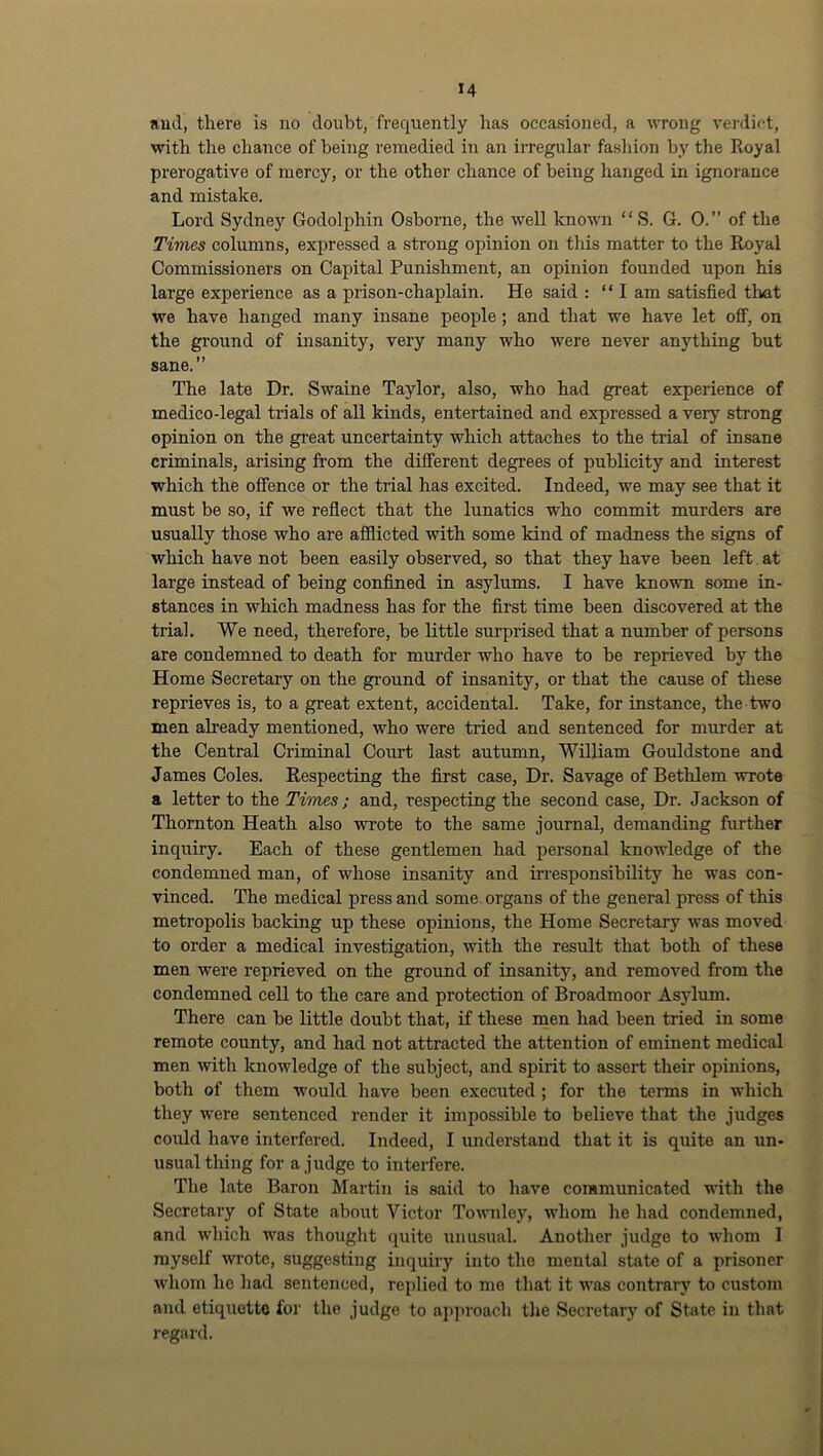 Jiud, there is no doubt, frequently has occasioned, a wrong vei'dict, with the chance of being remedied in an irregular fashion by the Royal prerogative of mercy, or the other chance of being hanged in ignorance and mistake. Lord Sydney Godolphin Osborne, the well knovm “ S. G. 0.” of the Times columns, expressed a strong opinion on this matter to the Royal Commissioners on Capital Punishment, an opinion founded upon his large experience as a prison-chaplain. He said : “I am satisfied that we have hanged many insane people; and that we have let off, on the ground of insanity, very many who were never anything hut sane.” The late Dr. Swaine Taylor, also, who had great experience of medico-legal trials of all kinds, entertained and expressed a very strong opinion on the great uncertainty which attaches to the trial of insane criminals, arising from the different degrees of publicity and interest which the offence or the trial has excited. Indeed, we may see that it must be so, if we reflect that the lunatics who commit murders are usually those who are aSlicted with some kind of madness the signs of which have not been easily observed, so that they have been left, at large instead of being confined in asylums. I have known some in- stances in which madness has for the first time been discovered at the trial. We need, therefore, be little surprised that a number of persons are condemned to death for murder who have to be reprieved by the Home Secretary on the ground of insanity, or that the cause of these reprieves is, to a great extent, accidental. Take, for instance, the two men already mentioned, who were tried and sentenced for murder at the Central Criminal Court last autumn, William Gouldstone and James Coles. Respecting the first case, Dr. Savage of Bethlem wrote a letter to the Times; and, respecting the second case. Dr. Jackson of Thornton Heath also wrote to the same journal, demanding further inquiry. Each of these gentlemen had personal knoAvledge of the condemned man, of whose insanity and irresponsibility he was con- vinced. The medical press and some organs of the general press of this metropolis backing up these opinions, the Home Secretary was moved to order a medical investigation, Avith the result that both of these men were reprieved on the ground of insanity, and removed from the condemned cell to the care and protection of Broadmoor As5dum. There can he little doubt that, if these men had been tried in some remote county, and had not attracted the attention of eminent medical men with knowledge of the subject, and spirit to assert their opinions, both of them would have been executed ; for the terms in which they Avere sentenced render it impossible to believe that the judges could have interfered. Indeed, I understand that it is quite an un- usual thing for a judge to interfere. The late Baron Mai’tin is said to have communicated with the Secretary of State about Victor ToAA’iiley, AA’hom he had condemned, and Avhich was thought quite unusual. Another judge to whom I myself Avi-otc, suggesting inquiry into the mental state of a prisoner Avhom ho had sentenced, replied to me that it AA'as contrarj'^ to custom and etiquette for the judge to apjiroach the Secretary of State in that regard.