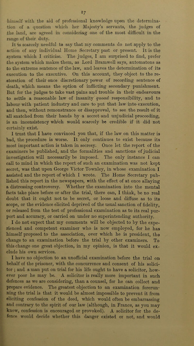 himself with the aid of professional knowledge upon the determina- tion of a question which her Majesty’s servants, the judges of the land, are agreed in considering one of the most difficult in the range of their duty. It is scarcely needful to say that my comments do not apply to the action of any individual Home Secretary past or present. It is the system -vv'hich I criticise. The judges, I am surprised to find, prefer the system which makes them, as Lord Bramwell says, automatons as to the extreme sentence of the law, and leaves the determination of its execution to the executive. On this account, they object to the re- storation of their once discretionary power of recording sentence of death, which means the option of inflicting secondary punishment. But for the judges to take vast pains and trouble in their endeavours to settle a reasonable law of insanity quoad responsibility, and to labour with patient industry and care to put that law into execution, and then, without remonstrance or disapproval, to see the result of it all snatched from their hands by a secret and unjudicial proceeding, is an inconsistency which would scarcely be credible if it did not certainly exist. I trust that I have convinced you that, if the law on this matter is bad, the procedure is worse. It only continues to exist because its most important action is taken in secresy. Once let the report of the examiners be published, and the formalities and sanctions of judicial investigation will necessarily be imposed. The only instance I can call to mind in which the report of such an examination was not kept secret, was that upon George Victor Townley, in whose examination I assisted and the report of which I wrote. The Home Secretary pub- lished this report in the newspapers, with the effect of at once allaying a distressing controversy. Whether the examination into the mental facts take place before or after the trial, there can, I think, be no real doubt that it ought not to be secret, or loose and diffuse as to its scope, or the evidence elicited deprived of the usual sanction of fidelity, or released from the test of professional examination as to its real pur- port and accuracy, or carried on under no superintending authority. I do not expect that my comments will be objected to by the expe- i rienced and competent examiner who is now employed, for he has : himself proposed to the association, over which he is president, the change to an examination before the trial by other examiners. To this change one great objection, in my opinion, is that it would ex- clude his own services. I have no objection to an unofficial examination before the trial on 1 behalf of the prisoner, with the concurrence and consent of his solici- tor ; and a man put on trial for his life ought to have a solicitor, how- ever poor he may be. A solicitor is really more important in such defences as we are considering, than a counsel, for he can collect and prepare evidence. The greatest objection to an examination forerun- ning the trial is that it would be almost impossible to prevent it from , eliciting confession of the deed, which would often be embarrassing and contrary to the spirit of our law (although, in France, as you may know, confession is encouraged or provoked). A solicitor for the de- fence would decide whether this danger existed or not, and would