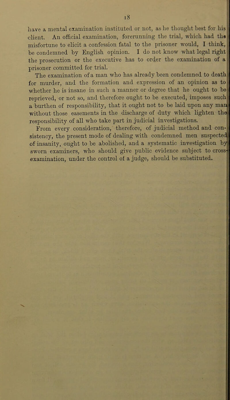 liave a mental examination instituted or not, as he tliouglit best for his client. An official examination, forerunning the trial, which had th« misfortune to elicit a confession fatal to the prisoner would, I think, be condemned by English opinion. I do not know what legal right the prosecution or the executive has to order the examination of a prisoner committed for trial. The examination of a man who has already been condemned to death for murder, and the formation and expression of an opinion as to whether he is insane in such a manner or degree that he ought to be reprieved, or not so, and therefore ought to be executed, imposes such a burthen of responsibility, that it ought not to be laid upon any man without those easements in the discharge of duty which lighten the responsibility of all who take part in judicial investigations. From every consideration, therefore, of judicial method and con- sistency, the present mode of dealing with condemned men suspecteM of insanity, ought to be abolished, and a systematic investigation hyjj sworn examiners, who should give public evidence subject to cross examination, under the control of a judge, should be substituted.