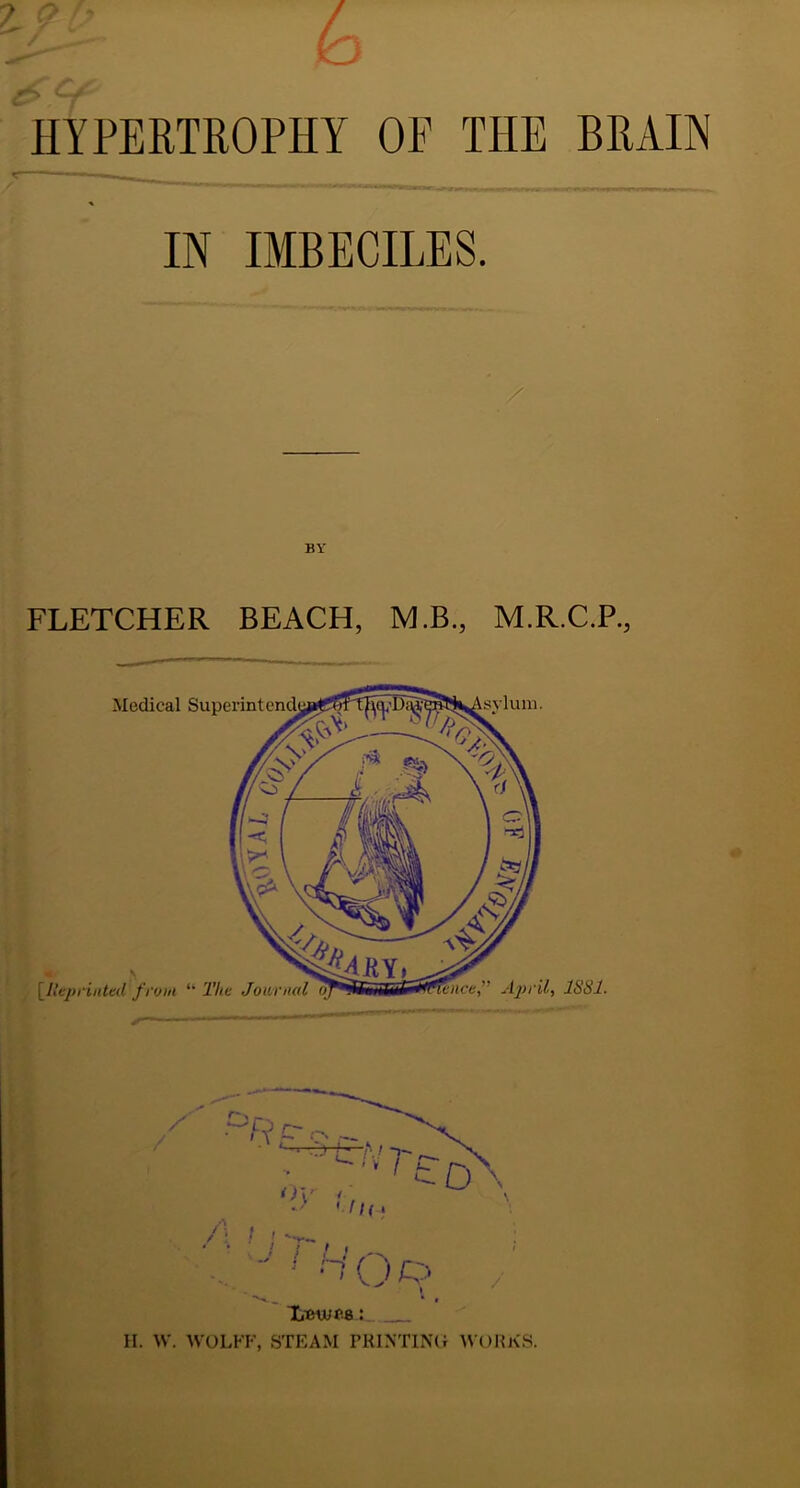 HYPERTROPHY OF THE BRAIN * IN IMBECILES. / BY FLETCHER BEACH, M.B., M.R.C.P., H. W. WOLFF, STEAM PRINTING WORKS.