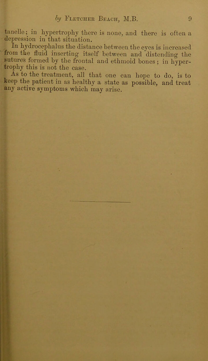 tanelle; in hypertrophy there is none, and there is often a depression in that situation. In hydrocephalus the distance between the eyes is increased from the fluid inserting itself between and distending the suture's formed by the frontal and ethmoid bones; in hyper- trophy this is not the case. As to the treatment, all that one can hope to do, is to keep the patient in as healthy a state as possible, and treat any active symptoms which may arise.