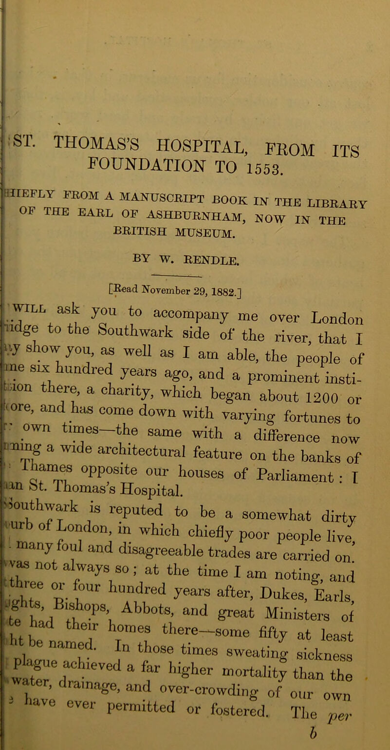 •ST. THOMAS’S HOSPITAL, FROM ITS FOUNDATION TO 1553. jnEFLY FROM A MANUSCRIPT BOOK IN THE LIBRARY OP THE EARL OF ASHBURNHAM, NOW IN THE BRITISH MUSEUM. BY W. RENDLE. [Read November 29, 1882.] •WILL ask you to accompany me over London ^ndge to the Southwark .side of the river, that I uy show you, as well as I am able, the people of nne six hundred years ago, and a prominent insti- ^■.lon ere, a charity, which began about 1200 or mre, and has come down with varying fortunes to own times—the same with a difference now ining a wide architectural feature on the banks of ,in ^r“TL Parliament: I bt. rhomas s Hospital. -50iUhwark is reputed to be a somewhat dirty wr 0 London, in which chiefly poor people live • many foul and disagreeable trades are earned on’ not always so ; at the time I am noting, and isrhte R r Dukes, Earls, t^A Ministers of ad their homes there—some fifty at least > e named. In those times sweating sickness iSr^ain  ' 'T • , drainage, and over-crowding of our own idve ever permitted or fostered. The pe?' h