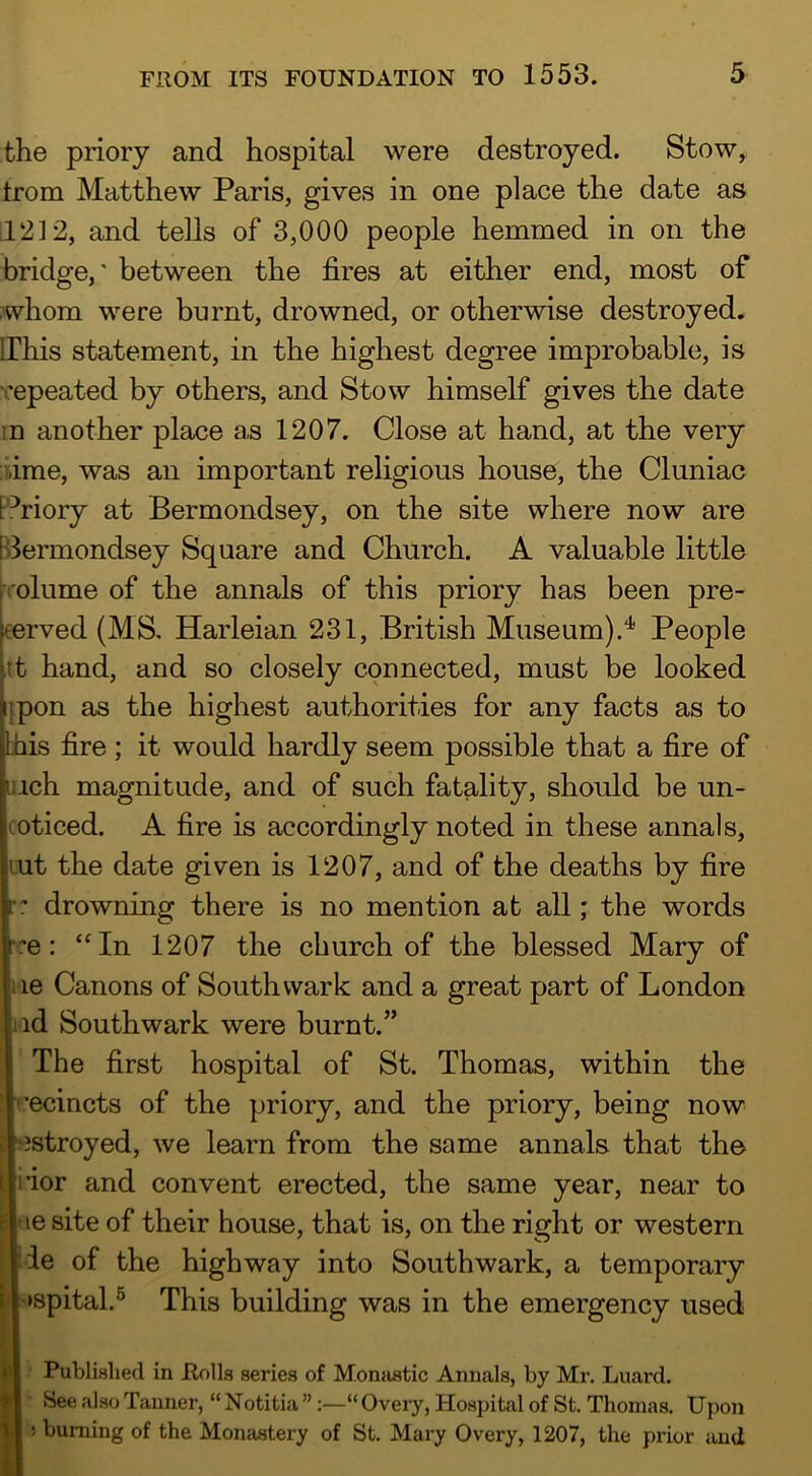 the priory and hospital were destroyed. Stow, trom Matthew Paris, gives in one place the date as 1212, and tells of 3,000 people hemmed in on the bridge,' between the fires at either end, most of whom were burnt, drowned, or otherwise destroyed. IThis statement, in the highest degree improbable, is repeated by others, and Stow himself gives the date in another place as 1207. Close at hand, at the very :i;ime, was an important religious house, the Cluniac Pi’riory at Bermondsey, on the site where now are B3ermondsey Square and Church. A valuable little rolume of the annals of this priory has been pre- eerved (MS, Harleian 231, British Museum).'*' People tt hand, and so closely connected, must be looked ipon as the highest authorities for any facts as to bhis fire ; it would hardly seem possible that a fire of inch magnitude, and of such fatality, should be un- coticed. A fire is accordingly noted in these annals, lut the date given is 1207, and of the deaths by fire •: drowning there is no mention at all; the words ■:e: “In 1207 the church of the blessed Mary of lie Canons of Southwark and a great part of London lid Southwark were burnt.” The first hospital of St. Thomas, within the cecincts of the priory, and the priory, being now estroyed, we learn from the same annals that the iior and convent erected, the same year, near to ae site of their house, that is, on the right or western IJie of the highway into Southwark, a temporary |'»spital.® This building was in the emergency used Published in Rolls series of Monastic Annals, by Mr. Luard. See also Tanner, “ Notitia ”:—“ Overy, Hospital of St. Thomas. Upon ! burning of the Monastery of St. Mary Overy, 1207, the prior and