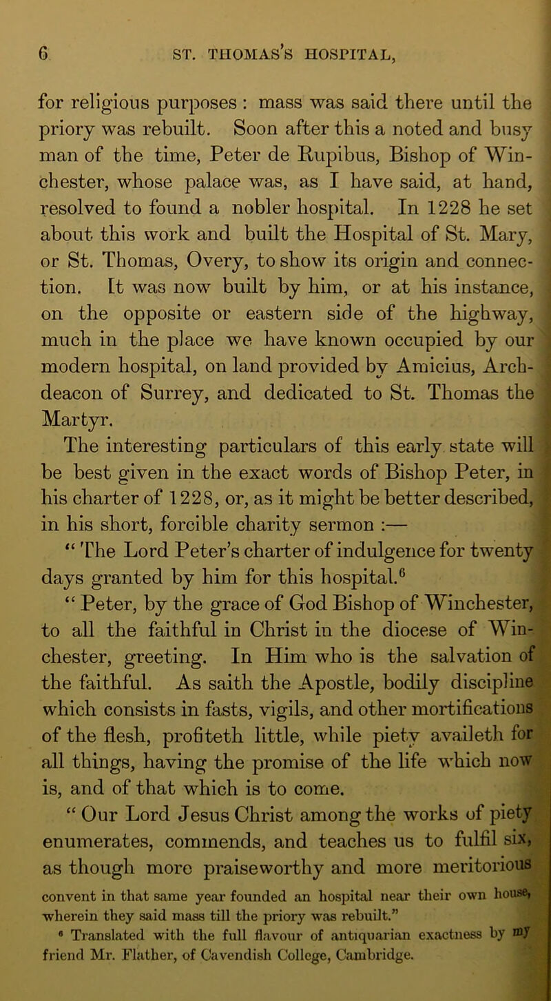 for religious purposes : mass was said there until the priory was rebuilt. Soon after this a noted and busy man of the time, Peter de Rupibus, Bishop of Win- chester, whose palace was, as I have said, at hand, resolved to found a nobler hospital. In 1228 he set about this work and built the Hospital of St. Mary, or St. Thomas, Overy, to show its origin and connec- tion. It was now built by him, or at his instance, on the opposite or eastern side of the highway, much in the place we have known occupied by our modern hospital, on land provided by Amicius, Arch- deacon of Surrey, and dedicated to St. Thomas the Martyr. The interesting particulars of this early, state will be best given in the exact words of Bishop Peter, in his charter of 1228, or, as it might be better described, in his short, forcible charity sermon :— “The Lord Peter’s charter of indulgence for twenty days granted by him for this hospital.® “ Peter, by the grace of God Bishop of Winchester, to all the faithful in Christ in the diocese of Win- chester, greeting. In Him who is the salvation of the faithful. As saith the Apostle, bodily discipline which consists in fasts, vigils, and other mortifications of the flesh, profiteth little, while piety availeth for all things, having the promise of the life which now is, and of that which is to come. “ Our Lord Jesus Christ among the works of piety enumerates, commends, and teaches us to fulfil six, as though more praiseworthy and more meritorious convent in that same year founded an hospital near their own house» wherein they said mass till the priory was rebuilt.” * Translated with the full flavour of antiquarian exactness by friend Mi'. Flather, of Cavendish College, Cambridge.