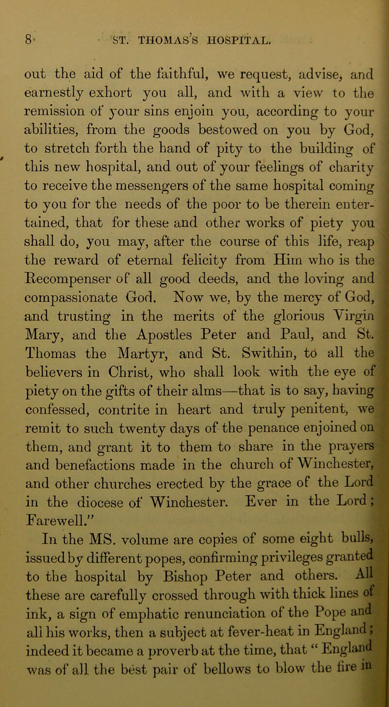 out the aid of the faithful, we request, advise, and earnestly exhort you all, and with a view to the remission of your sins enjoin you, according to your abilities, from the goods bestowed on you by God, to stretch forth the hand of pity to the building of this new hospital, and out of your feelings of charity to receive the messengers of the same hospital coming to you for the needs of the poor to be therein enter- tained, that for these and other works of piety you shall do, you may, after the course of this life, reap the reward of eternal felicity from Him who is the E-ecompenser of all good deeds, and the loving and compassionate God. Now we, by the mercy of God, and trusting in the merits of the glorious Yirgin Mary, and the Apostles Peter and Paul, and St. Thomas the Martyr, and St. Swithin, to all the believers in Christ, who shall look with the eye of piety on the gifts of their alms—that is to say, having confessed, contrite in heart and truly penitent, we remit to such twenty days of the penance enjoined on them, and grant it to them to share in the prayers and benefactions made in the church of Winchester, and other churches erected by the grace of the Lord in the diocese of Winchester. Ever in the Lord ; Farewell.” In the MS. volume are copies of some eight bulls, issued by different popes, confirming privileges granted to the hospital by Bishop Peter and others. All these are carefully crossed through with thick lines of ink, a sign of emphatic renunciation of the Pope and all his works, then a subject at fever-heat in England; indeed it became a proverb at the time, that “ England was of all the best pair of bellows to blow the fire in