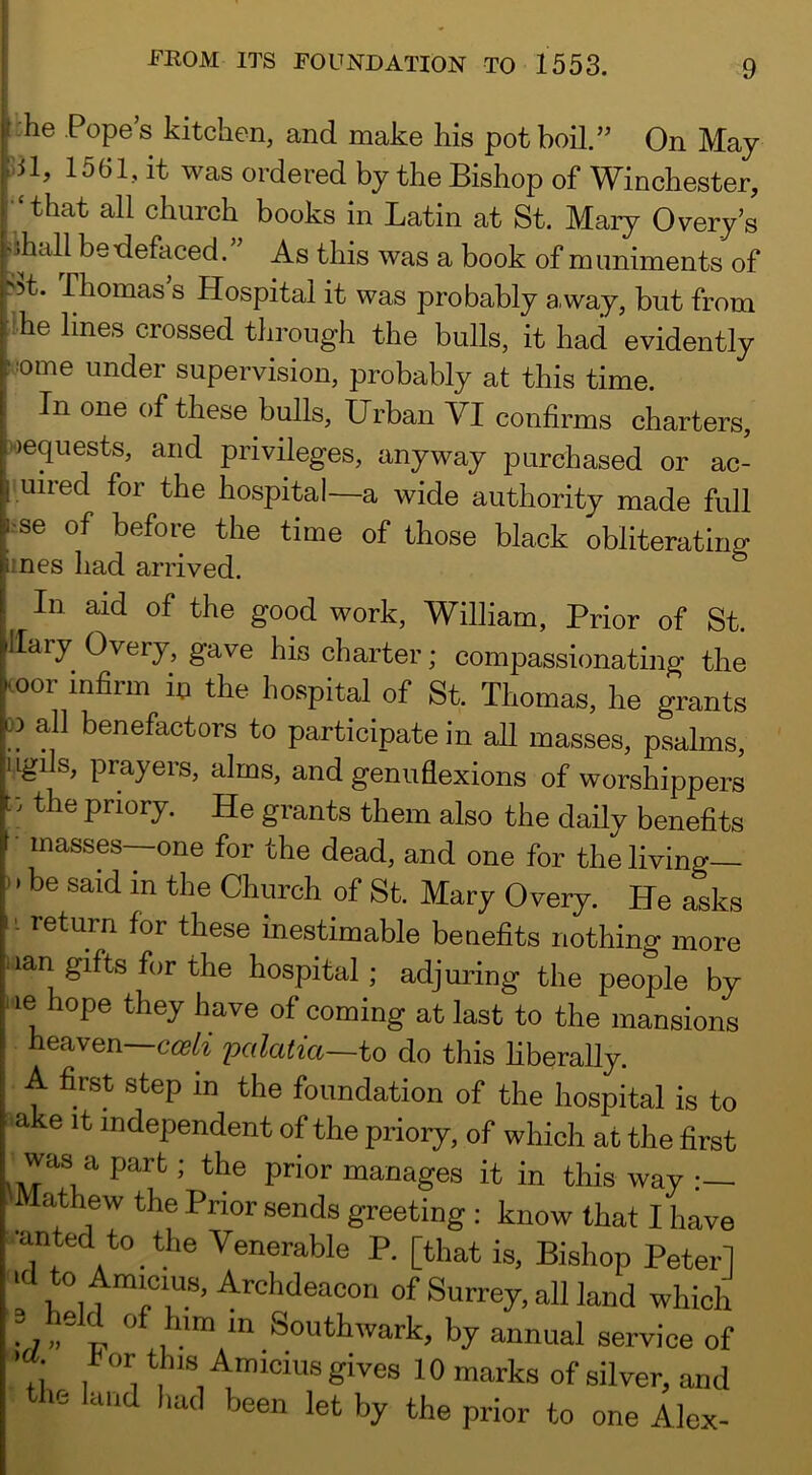 -he Popes kitchen, and make his pot boil.” On May bl, 1561, it was ordered by the Bishop of Winchester, •‘that all church books in Latin at St. Maiy 0very’s Mhall betlefaced. As this was a book of muniments of >5t. Thomas’s Hospital it was probably away, but from !he lines crossed tlirough the bulls, it had evidently !.:ome under supervision, probably at this time. In one of these bulls. Urban VI confirms charters, requests, and privileges, anyway purchased or ac- iuired for the hospital—a wide authority made full i.‘se of before the time of those black obliterating mes had arrived. In aid of the good work, William, Prior of St. llary Overy, gave his charter; compassionating the mor infirm in the hospital of St. Thomas, he grants D all benefactors to participate in aU masses, psalms, ugils, prayers, alms, and genuflexions of worshippers the priory. He grants them also the daily benefits • masses—one for the dead, and one for the living— ' > be said in the Church of St. Mary Overy. He asks 1- return for these inestimable benefits nothing more • lan gifts for the hospital; adjuring the people by l ie hope they have of coming at last to the mansions heaven—palatia~to do this liberally. A first step in the foundation of the hospital is to ■ a e it independent of the priory, of which at the first was a part; the prior manages it in this way :— athew the Prior sends greeting ; know that I have •anted to the Venerable P. [that is. Bishop Peterl .1 h n of Surrey, all land which Southwark, by annual service of 7; ^ ^ ^^^ks of silver, and the land had been let by the prior to one Alex-