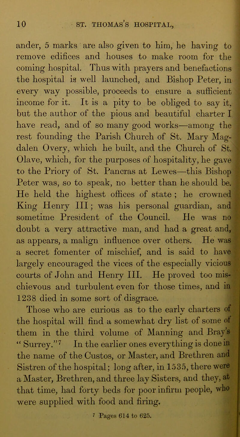 ander, 5 marks are also given to him, he having to remove edifices and houses to make room for the coming hospital. Thus with prayers and benefactions the hospital is well launched, and Bishop Peter, in every way possible, proceeds to ensure a sufficient income for it. It is a pity to be obliged to say it, but the author of the pious and beautiful charter I have read, and of so many good works—among the rest founding the Parish Church of St. Mary Mag- dalen Overy, which he built, and the Church of St. Clave, which, for the purposes of hospitality, he gave to the Priory of St. Pancras at Lewes—this Bishop Peter was, so to speak, no better than he should be. He held the highest offices of state ; he crowned King Henry III; was his personal guardian, and sometime President of the Council. He was no doubt a very attractive man, and had a great and, as appears, a malign influence over others. He was a secret fomenter of mischief, and is said to have largely encouraged the vices of the especially vicious courts of John and Henry III. He proved too mis- chievous and turbulent even for those times, and in 1238 died in some sort of disgrace. Those who are curious as to the earlv charters of the hospital will find a somewhat dry list of some ot them in the third volume of Mann mg and Bray’s “ Surrey.”'^ In the earlier ones everything is done in the name of the Custos, or Master, and Brethren and Sistren of the hospital; long after, in I.*) 3 5, there were a Master, Brethren, and three lay Sisters, and they, at that time, had forty beds for poor infirm people, who were supplied with food and firing. 7 Pages 614 to 625.