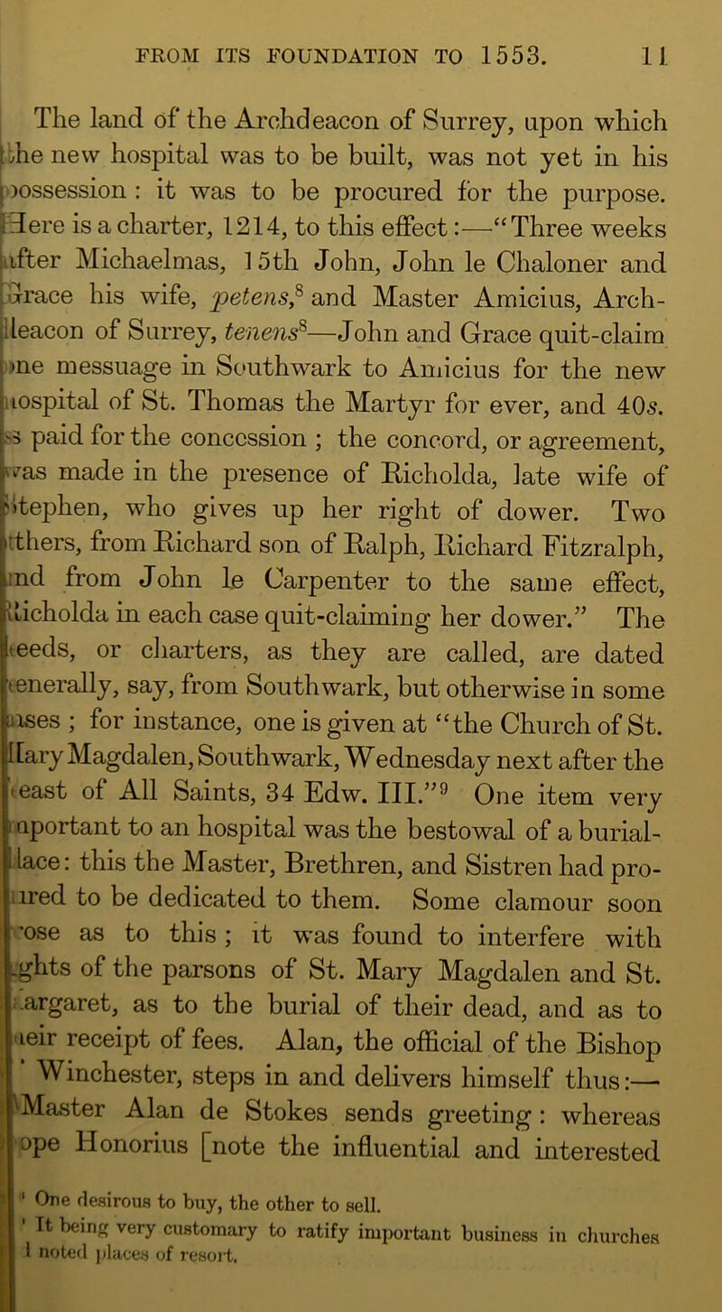 I The land of the Archdeacon of Surrey, upon which Ibhe new hospital was to be built, was not yet in his [oossession : it was to be procured for the purpose. Here is a charter, 1214, to this effect:—“Three weeks after Michaelmas, 15th John, John le Chaloner and .drace his wife, petens,^ and Master Amicius, Arch- ileacon of Surrey, tenens^—John and Grace quit-claim »ne messuage in Southwark to Amicius for the new Hospital of St. Thomas the Martyr for ever, and 405. S3 paid for the concession ; the concord, or agreement, 'vas made in the presence of Hicholda, late wife of Stephen, who gives up her right of dower. Two tthers, from Eichard son of Ealph, Eichard Fitzralph, jnd from John le Carpenter to the same effect, Iticholda in each case quit-claiming her dower.” The teeds, or charters, as they are called, are dated eenerally, say, from Southwark, but otherwise in some uses ; for instance, one is given at “the Church of St. [[ary Magdalen, Southwark, Wednesday next after the least of All Saints, 34 Edw. One item very I uportant to an hospital was the bestowal of a burial- lace: this the Master, Brethren, and Sistren had pro- iired to be dedicated to them. Some clamour soon 'ose as to this ; it was found to interfere with .ghts of the parsons of St. Mary Magdalen and St. :.argaret, as to the burial of their dead, and as to 'leir receipt of fees. Alan, the oflScial of the Bishop Winchester, steps in and delivers himself thus:— ^Master Alan de Stokes sends greeting : whereas •ope Honorius [note the influential and mterested ' One desirous to buy, the other to sell. • It being very customary to ratify important business in cJmrdies 1 noted places of resoii,.