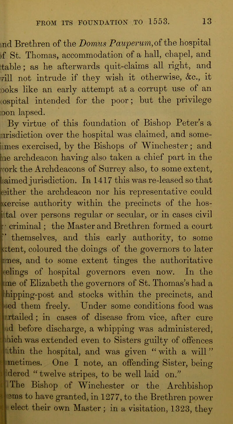 nd Brethren of the Domus Pauperum,o? the hospital :«f St. Thomas, accommodation of a hall, chapel, and ttahle; as he afterwards qiiit-claims all right, and •rill not intrude if they wish it otherwise, &c., it ooks like an early attempt at a corrupt use of an mspital intended for the poor; but the privilege noon lapsed. By viii/ue of this foundation of Bishop Peter^s a Lurisdiction over the hospital was claimed, and some- umes exercised, by the Bishops of Winchester; and ^le archdeacon having also taken a chief part in the h'ork the Archdeacons of Surrey also, to some extent, faimed jurisdiction. In 1417 this was re-leased so that eeither the archdeacon nor his representative could Kercise authority within the precincts of the hos- iital over persons regular or secular, or in cases civil criminal; the Master and Brethren formed a court ’* themselves, and this early authority, to some [ctent, coloured the doings of the governors to later Danes, and to some extent tinges the authoritative (elings of hospital governors even now. In the me of Elizabeth the governors of St. Thomas’s had a hipping-post and stocks within the precincts, and (led them freely. Under some conditions food was rrtailed; in cases of disease from vice, after cmre ’ ud before discharge, a whipping was administered, ihich was extended even to Sisters guilty of offences li tithin the hospital, and was given “ with a will ” metiraes. One I note, an offending Sister, being ’dered “twelve stripes, to be well laid on.” .The Bishop of Winchester or the Archbishop 3ms to have granted, in 1277, to the Brethren power elect their own Master; in a visitation, 1323, they