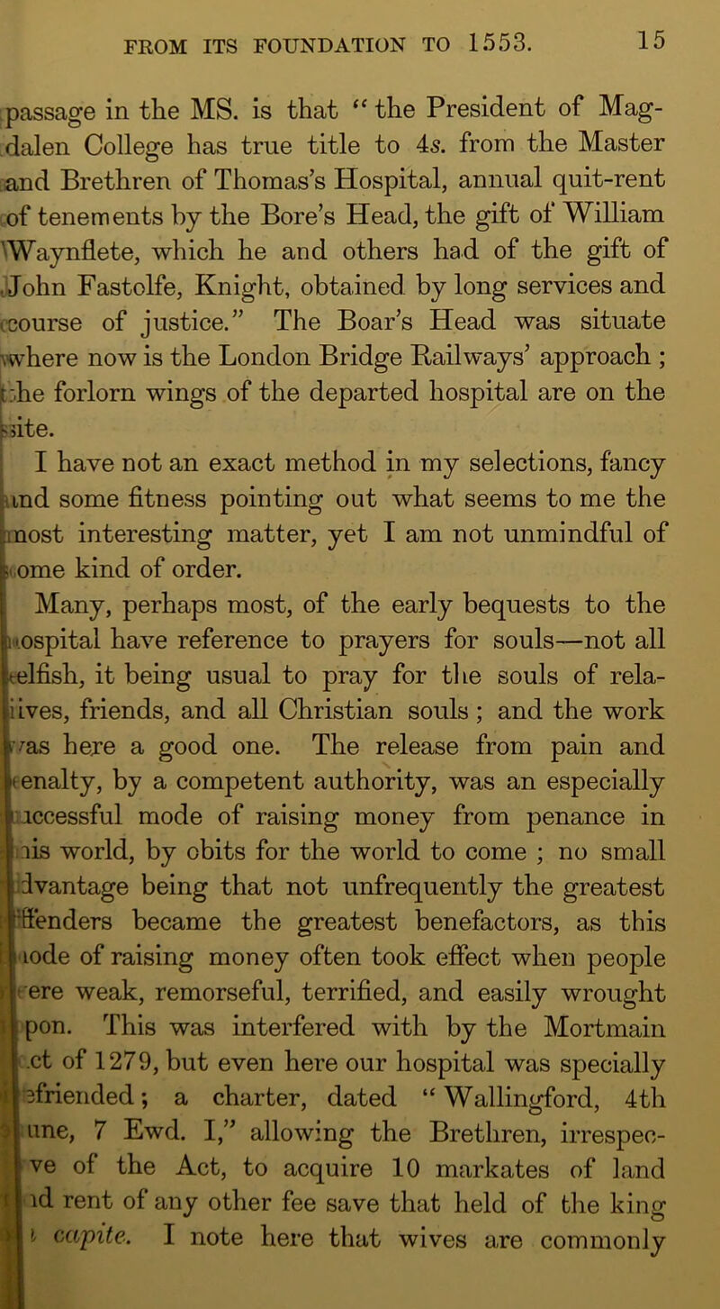 :passage in the MS. is that ‘‘ the President of Mag- .dalen College has true title to 4s. from the Master :and Brethren of Thomas’s Hospital, annual quit-rent ■ of tenements by the Bore’s Head, the gift of William ^Waynflete, which he and others had of the gift of Mohn Fastolfe, Knight, obtained by long services and (course of justice.” The Boar’s Head was situate ^where now is the London Bridge Railways’ approach ; t:he forlorn wings of the departed hospital are on the fdte. I have not an exact method in my selections, fancy ind some fitness pointing out what seems to me the imost interesting matter, yet I am not unmindful of ome kind of order. Many, perhaps most, of the early bequests to the '•ospital have reference to prayers for souls—not all Ifish, it being usual to pray for the souls of rela- iives, friends, and all Christian souls; and the work ^as here a good one. The release from pain and eenalty, by a competent authority, was an especially Auccessful mode of raising money from penance in nis world, by obits for the world to come ; no small iivantage being that not unfrequently the greatest Offenders became the greatest benefactors, as this lode of raising money often took effect when people > jt-ere weak, remorseful, terrified, and easily wrought pon. This was interfered with by the Mortmain ■ct of 1279, but even here our hospital was specially •Bfriended; a charter, dated “Wallingford, 4th une, 7 Ewd. I,” allowing the Brethren, irrespec- ve of the Act, to acquire 10 markates of land id rent of any other fee save that held of tlie king i capite. I note here that wives are commonly