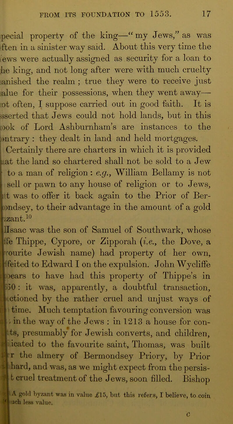 pecial property of the king—my Jews,” as was ■ften in a sinister way said. About this very time the Aws were actually assigned as security for a loan to he king, and not long after were with much cruelty •anished the realm ; true they were to receive just :alue for their possessions, when they went away— rot often, I suppose carried out in good faith. It is ^sorted that Jews could not hold lands, but in this cook of Lord Ashburnham’s are instances to the outrary : they dealt in land and held mortgages. Certainly there are charters in which it is provided i;at the land so chartered shall not be sold to a Jew to a man of religion : e.g., William Bellamy is not sell or pawn to any house of religion or to Jews, r.t was to offer it back again to the Prior of Ber- nndsey, to tbeir advantage in the amount of a gold izant.^® ]Isaac was the son of Samuel of Southwark, whose Ife Thippe, Cypore, or Zipporah (^.e., the Dove, a ■■'ourite Jewish name) had property of her own, tfeited to Edward I on the expulsion. John Wycliffe Ioears to have had this property of Thippe’s in 130 : it was, apparently, a doubtful transaction, t.ctioned by the rather cruel and unjust ways of time. Much temptation favouring conversion was / in the way of the Jews : in 1213 a house for cou- nts, presumably for Jewish converts, and children, i.icated to the favourite saint, Thomas, was built rr the almery of Bermondsey Priory, by Prior I hard, and was, as we might expect from the persis- I b cruel treatment of the Jews, soon filled. Bishop I-A gold byzant was in value £15, but this refers, I believe, to coin luch less value. C