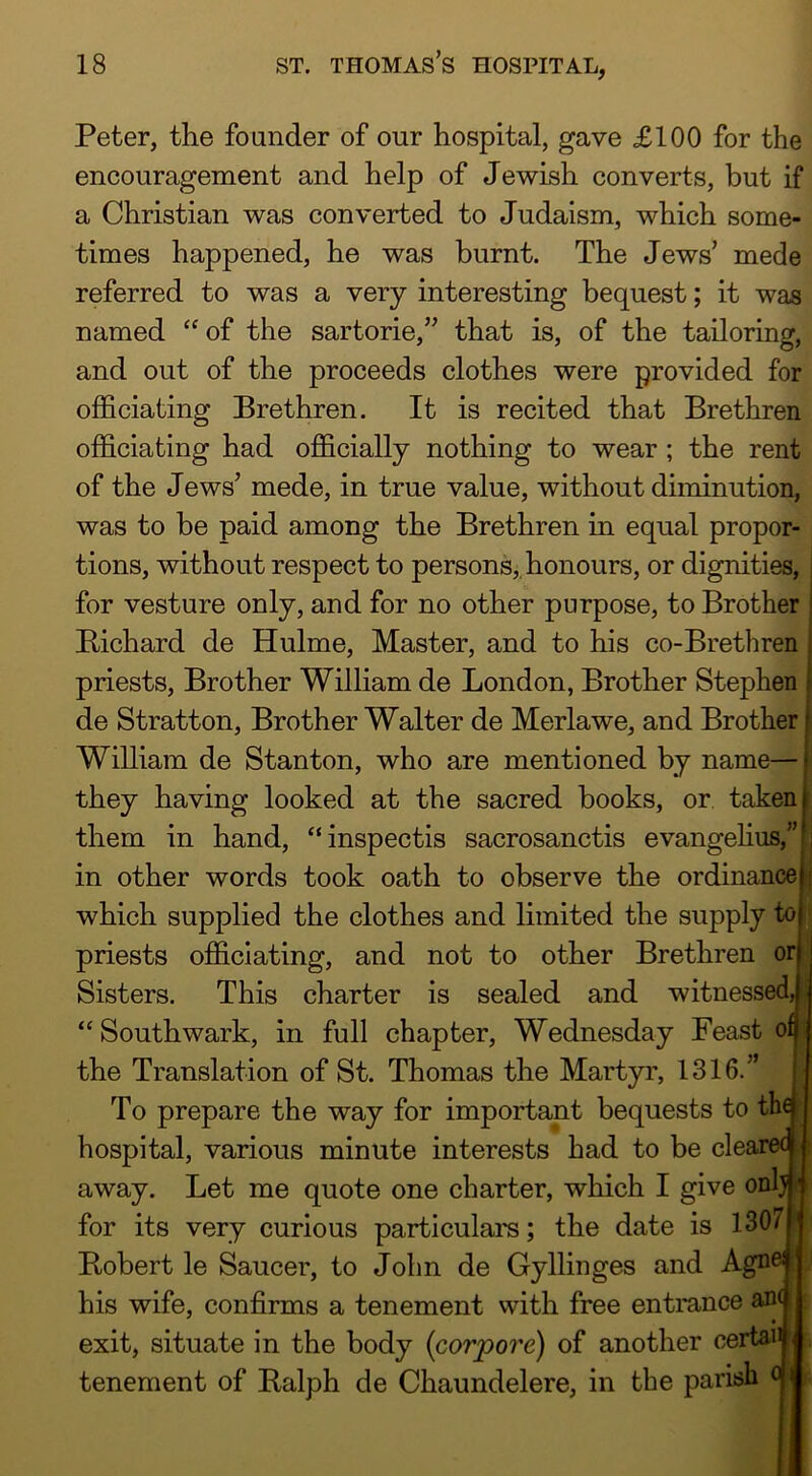 Peter, the founder of our hospital, gave £100 for the encouragement and help of Jewish converts, but if a Christian was converted to Judaism, which some- times happened, he was burnt. The Jews' mede referred to was a very interesting bequest; it was named “ of the sartorie,” that is, of the tailoring, and out of the proceeds clothes were provided for oflBciating Brethren. It is recited that Brethren officiating had oiB&cially nothing to wear; the rent of the Jews' mede, in true value, without diminution, was to he paid among the Brethren in equal propor- tions, without respect to persons,, honours, or dignities, for vesture only, and for no other purpose, to Brother Bichard de Hulme, Master, and to his co-Brethren priests. Brother William de London, Brother Stephen de Stratton, Brother Walter de Merlawe, and Brother William de Stanton, who are mentioned by name— j they having looked at the sacred books, or taken them in hand, “inspectis sacrosanctis evangelius,” in other words took oath to observe the ordinance which supplied the clothes and limited the supply to priests officiating, and not to other Brethren or Sisters. This charter is sealed and witnessed “ Southwark, in full chapter, Wednesday Feast of the Translation of St. Thomas the Martyr, 1316. To prepare the way for important bequests to tha hospital, various minute interests had to be clearec away. Let me quote one charter, which I give onlj ^ for its very curious particulars; the date is 1307 J Bobert le Saucer, to John de Gyllinges and Agno his wife, confirms a tenement vvith free entrance an< exit, situate in the body {corpore) of another certaii tenement of Balph de Chaundelere, in the parish o