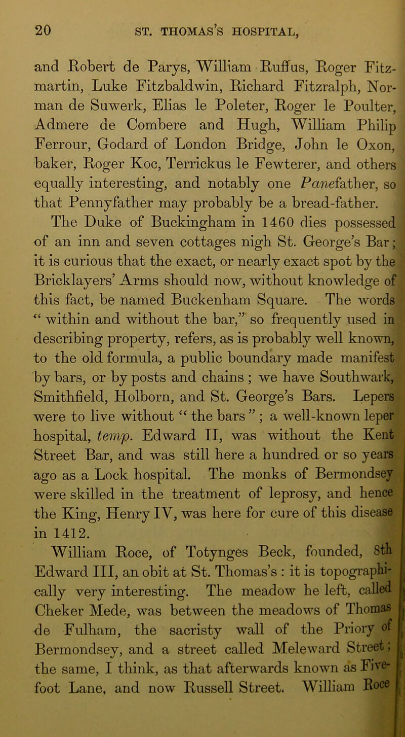 and Kobert de Paiys, William Ruff us, Roger Fitz- martin, Luke Fitzbaldwin, Richard Fitzralph, Nor- man de Suwerk, Elias le Poleter, Roger le Poulter, Admere de Combere and Hugh, William Philip Ferrour, Godard of London Bridge, John le Oxon, baker, Roger Koc, Terrickus le Fewterer, and others equally interesting, and notably one Panefather, so that Penny father may probably be a bread-father. The Duke of Buckingham in 1460 dies possessed, of an inn and seven cottages nigh St. George’s Bar; it is curious that the exact, or nearly exact spot by the Bricklayers’ Arms should now, without knowledge of this fact, be named Buckenham Square. The words “ within and without the bar,” so frequently used in describing property, refers, as is probably well known, to the old formula, a public boundary made manifest by bars, or by posts and chains ; we have Southwark, Smithfield, Holborn, and St. George’s Bars. Lepers were to live without “ the bars ” ; a well-known leper hospital, temp. Edward II, was without the Kent Street Bar, and was still here a hundred or so years ago as a Lock hospital. The monks of Bermondsey were skilled in the treatment of leprosy, and hence the King, Henry IV, was here for core of this disease in 1412. William Roce, of Totynges Beck, founded, 8th Edward III, an obit at St. Thomas’s : it is topographi- j cally very interesting. The meadow he left, called j Cheker Mede, was between the meadows of Thomas | de Fulham, the sacristy wall of the Priory of ^ Bermondsey, and a street called Meleward Street; ^ the same, I think, as that afterwards known as Five- ■ foot Lane, and now Russell Street. William Roce ,
