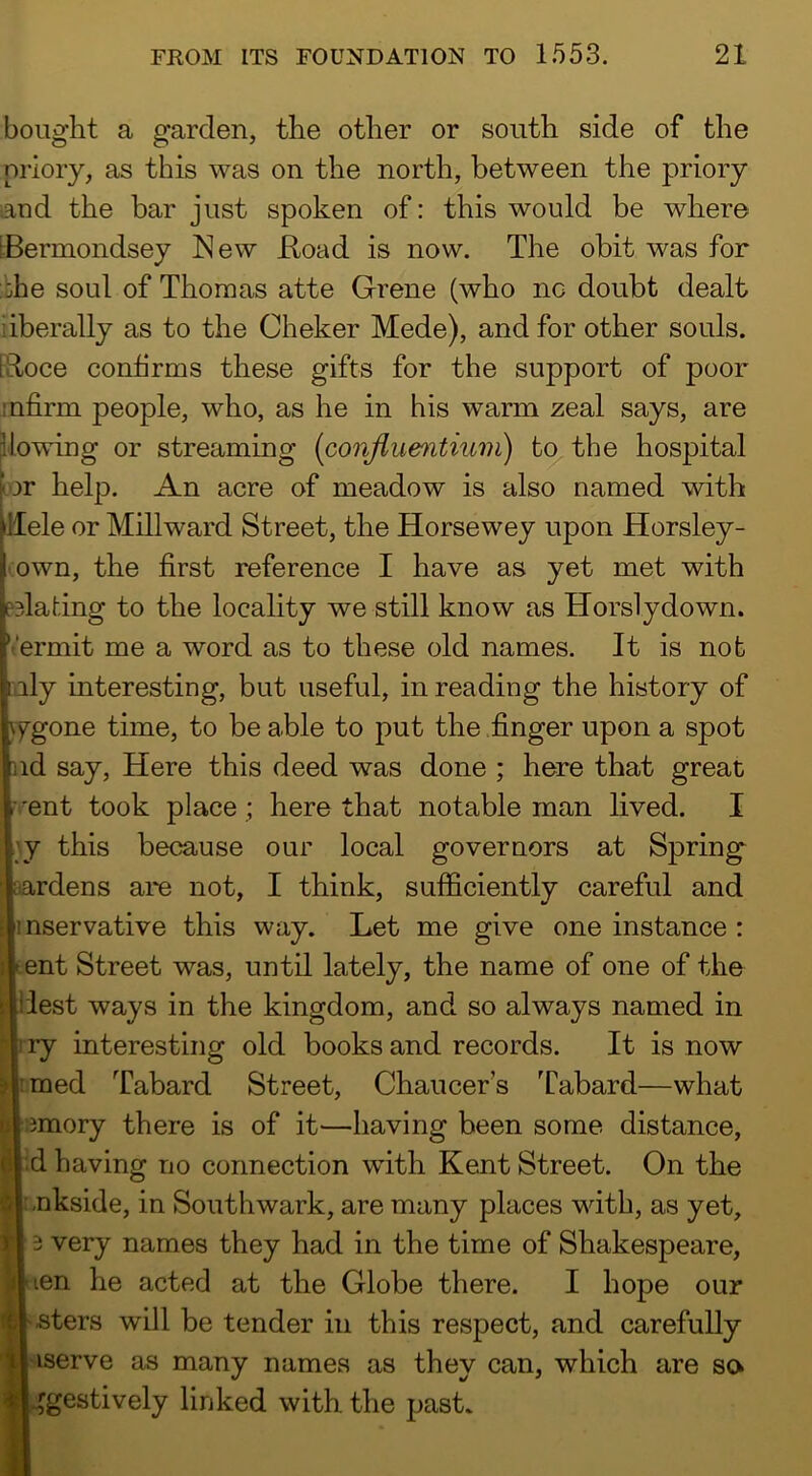 bought a garden, the other or south side of the priory, as this was on the north, between the priory aud the bar just spoken of: this would be where IBermondsey New Koad is now. The obit was for ::he soul of Thomas atte Grene (who nc doubt dealt liberally as to the Cheker Mede), and for other souls. [Roce confirms these gifts for the support of poor mfirm people, who, as he in his warm zeal says, are flowing or streaming {conjlumtnim) to, the hospital kor help. An acre of meadow is also named with llele or Millward Street, the Horsewey upon Horsley- own, the first reference I have as yet met with pBladng to the locality we still know as Horslydown. Vermit me a word as to these old names. It is nob Illy interesting, but useful, in reading the history of \ygone time, to be able to put the finger upon a spot nd say. Here this deed was done ; here that great M'ent took place ; here that notable man lived. I \y this because our local governors at Spring wardens are not, I think, sufficiently careful and mservative this way. Let me give one instance : tent Street was, until lately, the name of one of the llest ways in the kingdom, and so always named in t ry interesting old books and records. It is now imed Tabard Street, Chaucer's Tabard—what emory there is of it—having been some distance, :d having no connection with Kent Street. On the :.nkside, in Southwark, are many places with, as yet, 3 very names they had in the time of Shakespeare, len he acted at the Globe there. I hope our f iters will be tender in this respect, and carefully serve as many names as they can, which are so gestively linked with the past.