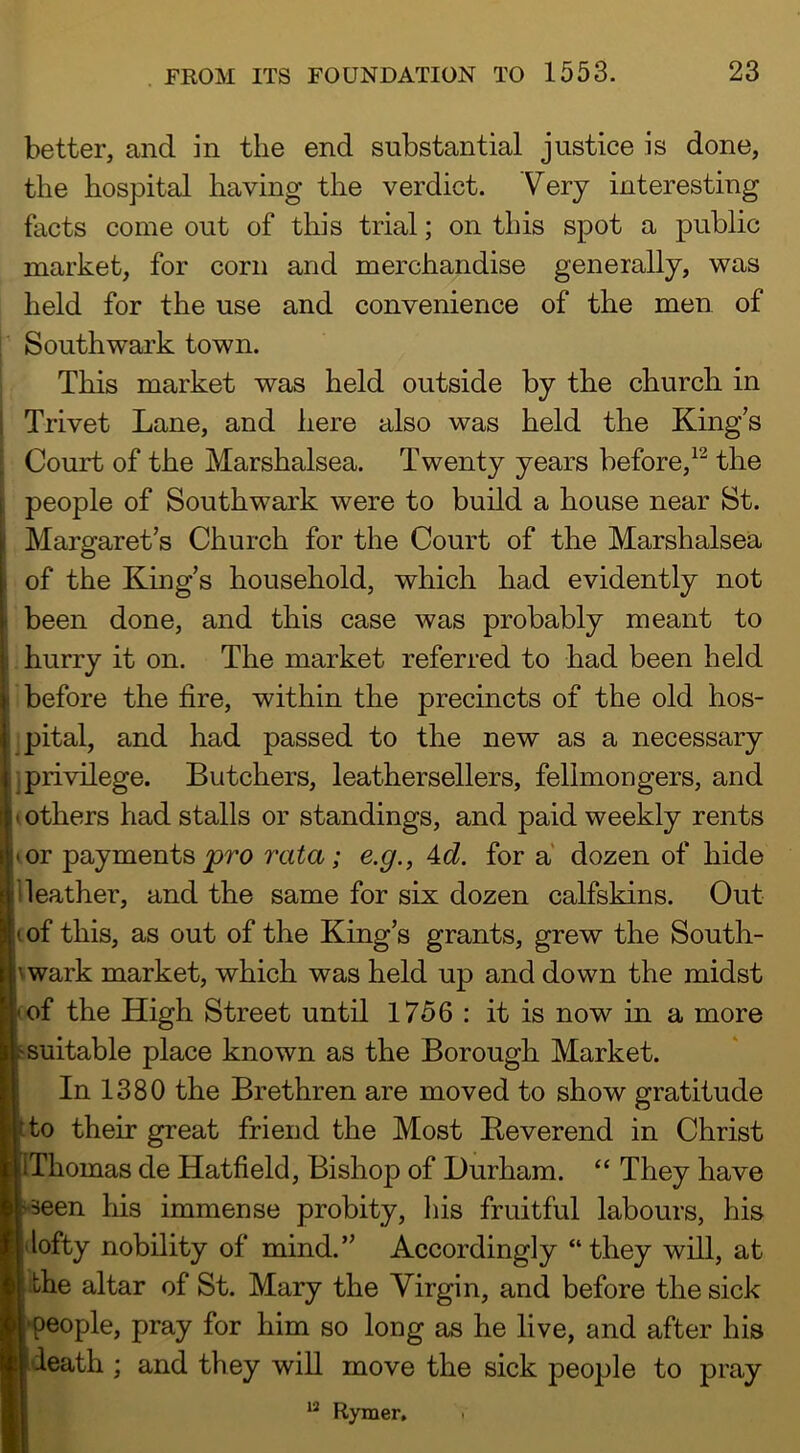 better, and in the end substantial justice is done, the hospital having the verdict. Very interesting facts come out of this trial; on this spot a public market, for corn and merchandise generally, was held for the use and convenience of the men. of Southwark town. This market was held outside by the church in Trivet Lane, and here also was held the King’s Court of the Marshalsea. Twenty years before,the people of Southwark were to build a house near St. Margaret’s Church for the Court of the Marshalsea of the King’s household, which had evidently not been done, and this case was probably meant to hurry it on. The market referred to had been held before the fire, within the precincts of the old hos- pital, and had passed to the new as a necessary I privilege. Butchers, leathersellers, fellmongers, and others had stalls or standings, and paid weekly rents or payments pro rata; e,g., A^d. for a dozen of hide I Heather, and the same for six dozen calfskins. Out of this, as out of the King’s grants, grew the South- |\wark market, which was held up and down the midst of the High Street until 1756 : it is now in a more suitable place known as the Borough Market. In 1380 the Brethren are moved to show gratitude to their great friend the Most Beverend in Christ IThomas de Hatfield, Bishop of Durham. “ They have 'Seen his immense probity, liis fruitful labours, his lofty nobility of mind.” Accordingly “they will, at the altar of St. Mary the Virgin, and before the sick people, pray for him so long as he live, and after his death ; and they wiU move the sick people to pray ** Rymer,