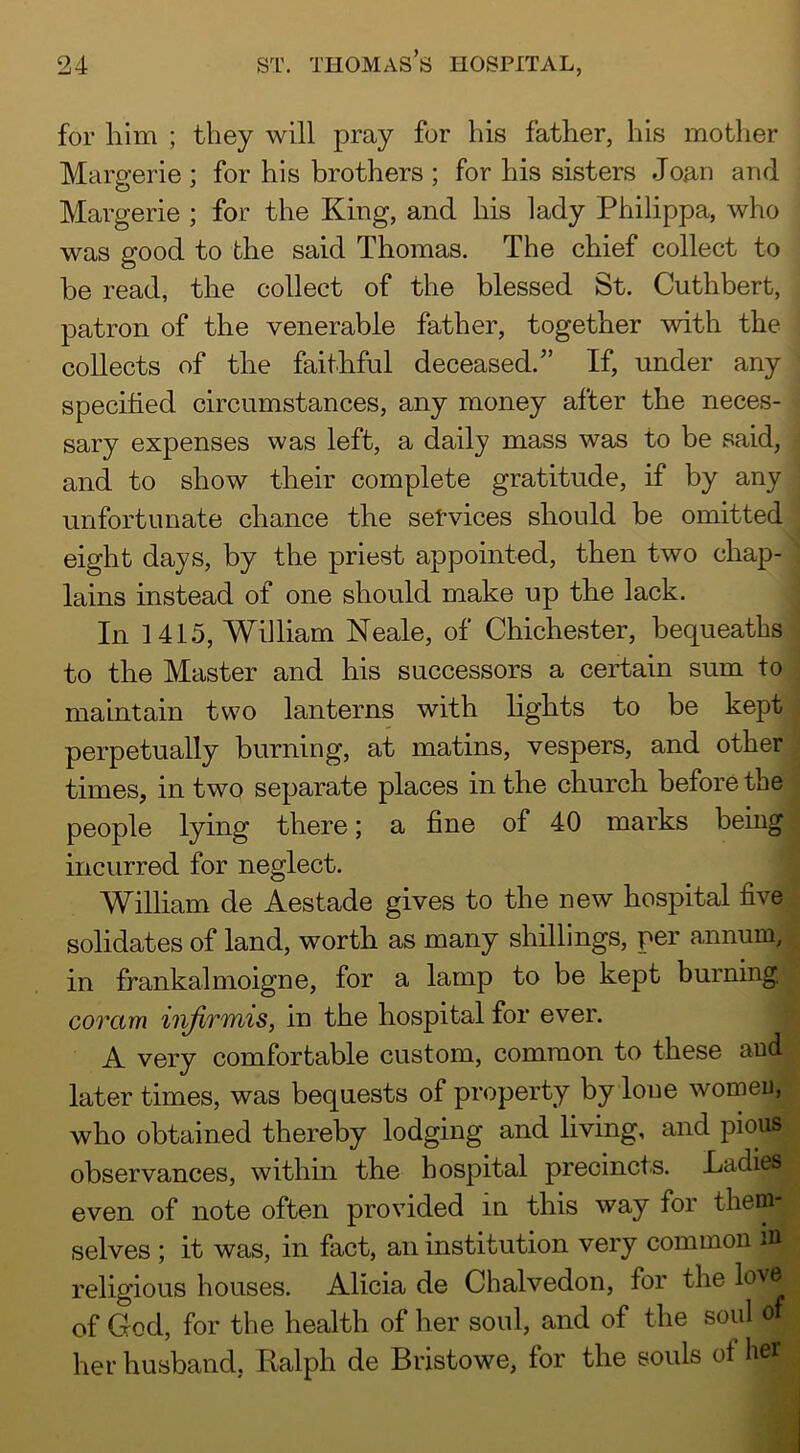 for him ; they will pray for his father, his mother Margerie ; for his brothers ; for his sisters Joan and Margerie ; for the King, and his lady Philippa, who was good to the said Thomas. The chief collect to be read, the collect of the blessed St. Cuthbert, patron of the venerable father, together with the collects of the faithful deceased.” If, under any specified circumstances, any money after the neces- sary expenses was left, a daily mass was to be said, and to show their complete gratitude, if by any unfortunate chance the setvices should be omitted eight days, by the priest appointed, then two chap- lains instead of one should make up the lack. In 1415, William Neale, of Chichester, bequeaths to the Master and his successors a certain sum to maintain two lanterns with fights to be kept perpetually burning, at matins, vespers, and other times, in two separate places in the church before the people lying there; a fine of 40 marks being incurred for neglect. William de Aestade gives to the new hospital five solidates of land, worth as many shillings, per annum, in frankalmoigne, for a lamp to be kept burning coram infirmis, in the hospital for ever. A very comfortable custom, common to these and later times, was bequests of property by lone women, who obtained thereby lodging and living, and pious observances, within the hospital precincts. Ladies even of note often provided in this way for them- selves ; it was, in fact, an institution very common iu religious houses. Alicia de Chalvedon, for the love of God, for the health of her soul, and of the soul of her husband, Ralph de Bristowe, for the souls of her