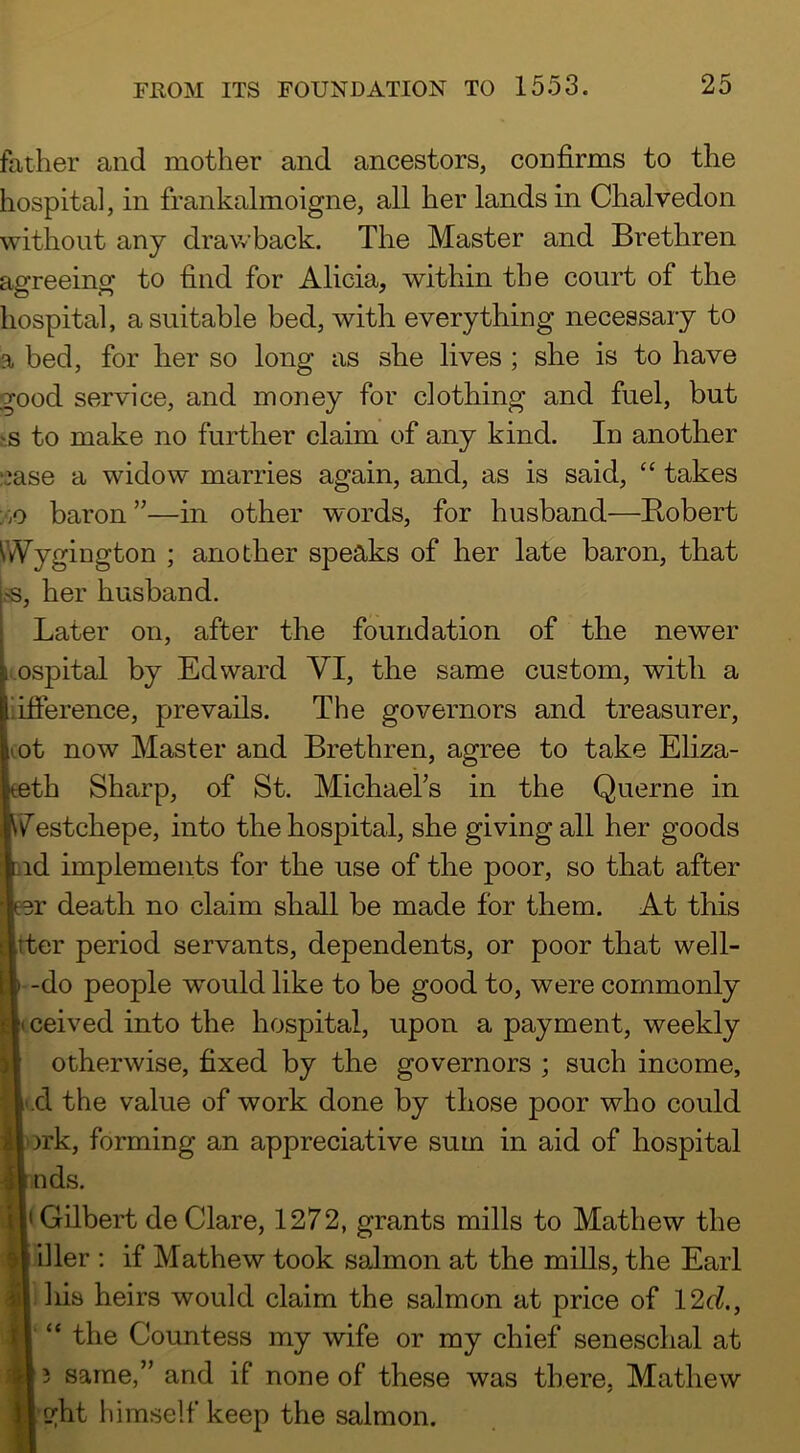 father and mother and ancestors, confirms to the hospital, in frankalmoigne, all her lands in Chalvedon without any drawback. The Master and Brethren agreeing to find for Alicia, within the court of the hospital, a suitable bed, with everything necessary to a bed, for her so long as she lives ; she is to have good service, and money for clothing and fuel, but ^s to make no further claim of any kind. In another ;jase a widow marries again, and, as is said, “ takes y.o baron”—in other words, for husband—Hubert Wygington ; another speaks of her late baron, that fS, her husband. Later on, after the foundation of the newer i.ospital by Edward VI, the same custom, with a iifierence, prevails. The governors and treasurer, ot now Master and Brethren, agree to take Eliza- th Sharp, of St. Michaefis in the Querne in iTestchepe, into the hospital, she givingall her goods id implements for the use of the poor, so that after r death no claim shall be made for them. At this ^tter period servants, dependents, or poor that well- -do people would like to be good to, were commonly ceived into the hospital, upon a payment, weekly otherwise, fixed by the governors ; such income, .d the value of work done by those poor who could irk, forming an appreciative sum in aid of hospital nds. yI Gilbert de Clare, 1272, grants mills to Mathew the iller ; if Mathew took salmon at the mills, the Earl ]iis heirs would claim the salmon at price of 12d., “ the Countess my wife or my chief seneschal at ? same,” and if none of these was there, Mathew ght liimself keep the salmon.