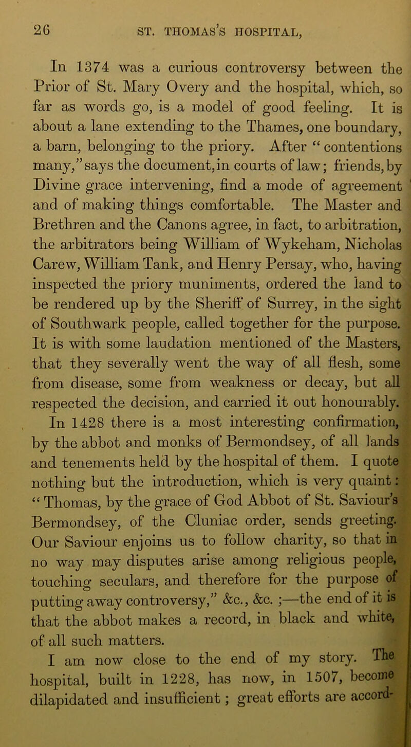 111 1374 was a curious controversy between the Prior of St. Mary Overy and the hospital, which, so far as words go, is a model of good feeling. It is about a lane extending to the Thames, one boundary, a barn, belonging to the priory. After “ contentions many,” says the document,in courts of law; friends, by Divine grace intervening, find a mode of agreement and of making things comfortable. The Master and Brethren and the Canons agree, in fact, to arbitration, the arbitrators being William of Wykeham, Nicholas Carew, William Tank, and Henry Persay, who, having inspected the priory muniments, ordered the land to be rendered up by the Sheriff of Surrey, in the sight of Southwark people, called together for the purpose. It is with some laudation mentioned of the Masters, that they severally went the way of all flesh, some from disease, some from weakness or decay, but all respected the decision, and carried it out honourably. In 1428 there is a most interesting confirmation, by the abbot and monks of Bermondsey, of aU lands and tenements held by the hospital of them. I quote nothing but the introduction, which is very quaint: Thomas, by the grace of God Abbot of St. Saviours Bermondsey, of the Cluniac order, sends greeting. Our Saviour enjoins us to follow charity, so that in no way may disputes arise among religious people, touching seculars, and therefore for the purpose of putting away controversy,” &c., &c. ;—the end of it is that the abbot makes a record, in black and white, of all such matters. I am now close to the end of my story. The hospital, built in 1228, has now, in 1507, become dilapidated and insufficient; great efforts are accord- J