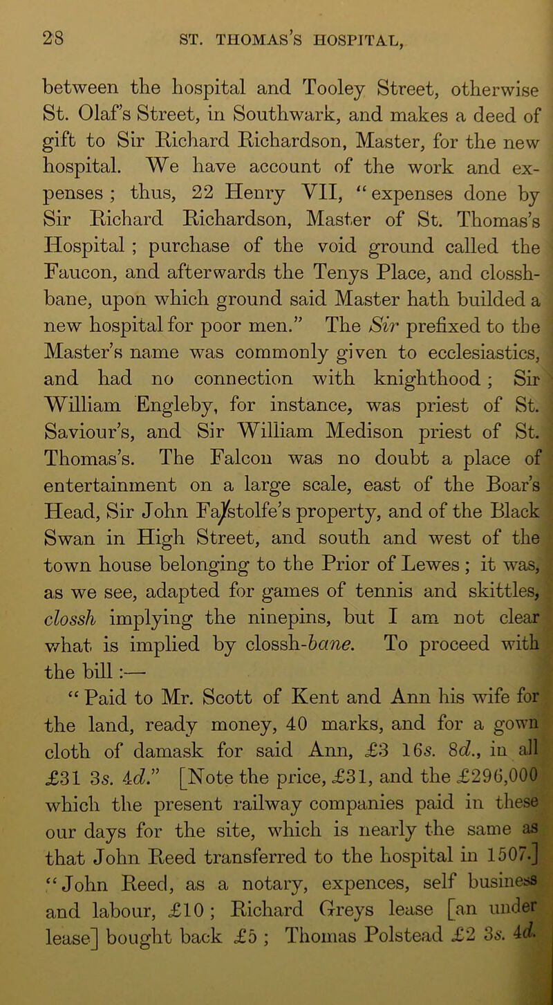 between the hospital and Tooley Street, otherwise St. Olafs Street, in Southwark, and makes a deed of gift to Sir E/ichard Richardson, Master, for the new hospital. We have account of the work and ex- penses ; thus, 22 Henry VII, “ expenses done by Sir Richard Richardson, Master of St. Thomas’s Hospital ; purchase of the void ground called the Faucon, and afterwards the Tenys Place, and clossh- bane, upon which ground said Master hath builded a new hospital for poor men.” The Sir prefixed to the Master’s name was commonly given to ecclesiastics, and had no connection with knighthood; Sir ■ William Engleby, for instance, was priest of St. Saviour’s, and Sir William Medison priest of St. Thomas’s. The Falcon was no doubt a place of ' entertainment on a large scale, east of the Boar’s , Head, Sir John Fajfetolfe’s property, and of the Black Swan in High Street, and south and west of the ^ town house belonging to the Prior of Lewes; it was, [ as we see, adapted for games of tennis and skittles, | \ clossh implying the ninepins, but I am not clear | v/hat is implied by clossh-6To proceed with ^ the bill:— I “ Paid to Mr. Scott of Kent and Ann his wife for the land, ready money, 40 marks, and for a gown cloth of damask for said Ann, £3 16s. 8d., in all £31 3s. 4c?.” [Note the price, £31, and the £296,000 which the present railway companies paid in these our days for the site, which is nearly the same as that John Reed transferred to the hospital in 1507.] “John Reed, as a notary, expences, self business and labour, £10; Richard Greys lease [an under lease] bought back £5 ; Thomas Polstead £2 3s. 4d.