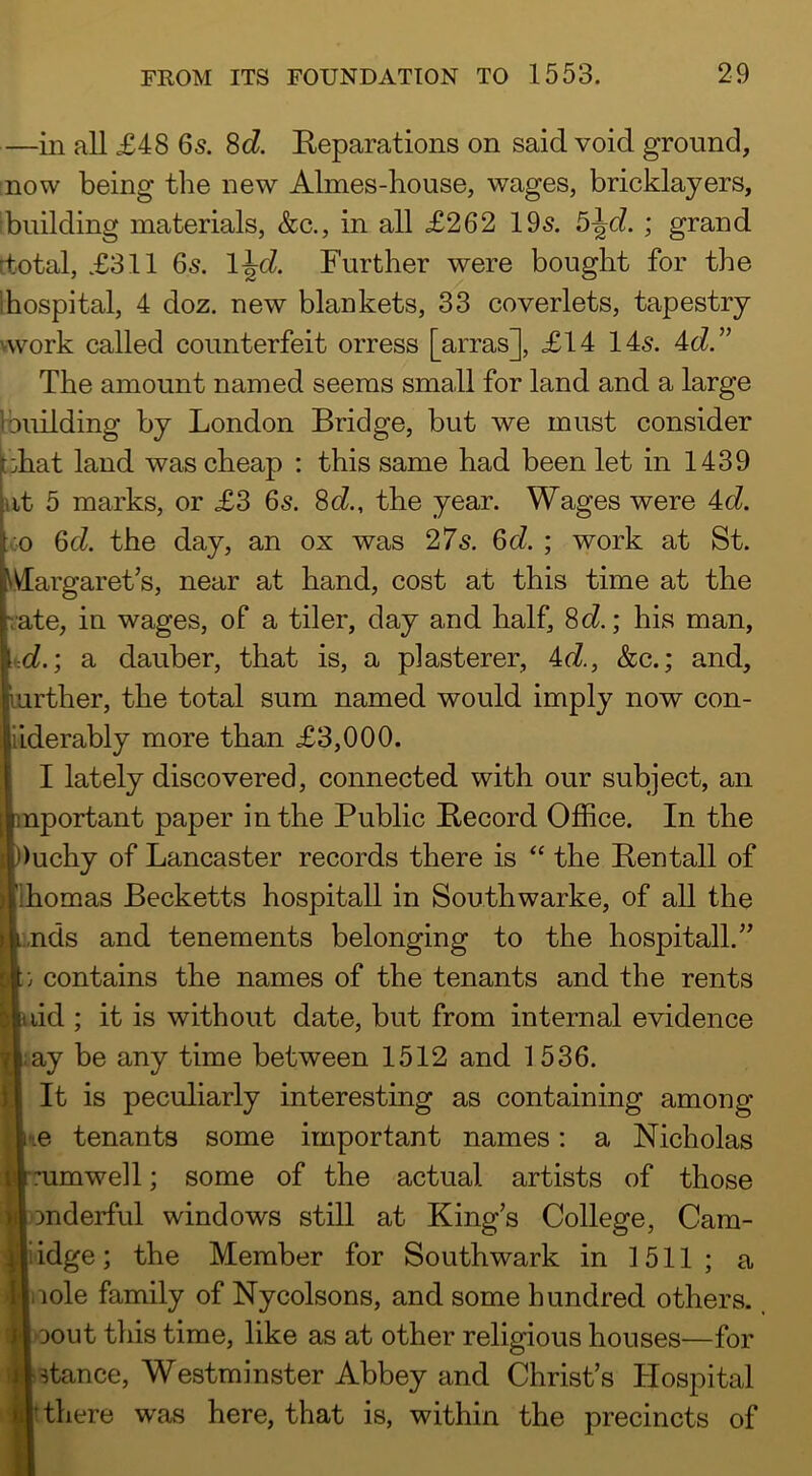 —in all £48 6s. 8d Reparations on said void ground, now being the new Aimes-house, wages, bricklayers, building materials, &c., in all £262 19s. ; grand rtotal, £311 6s. l^d. Further were bought for the Ihospital, 4 doz. new blankets, 33 coverlets, tapestry vwork called counterfeit orress [arras], £14 14s. 4d.” The amount named seems small for land and a large Ibuilding by London Bridge, but we must consider ;:hat land was cheap : this same had been let in 1439 at 5 marks, or £3 6s. 8c?., the year. Wages were 4c?. ;.;o 6c?. the day, an ox was 27s. 6c?. ; work at St. IVIargaret’s, near at hand, cost at this time at the rate, in wages, of a tiler, day and half, 8c?.; his man, :d.; a dauber, that is, a plasterer, 4c?., &c.; and, Irther, the total sum named would imply now con- lerably more than £3,000. I lately discovered, connected with our subject, an portant paper in the Public Record Office. In the ichy of Lancaster records there is “ the Ren tall of lomas Becketts hospitall in Southwarke, of all the ids and tenements belonging to the hospitall.” contains the names of the tenants and the rents id ; it is without date, but from internal evidence ly be any time between 1512 and 1536. It is peculiarly interesting as containing among e tenants some important names; a Nicholas umwell; some of the actual artists of those mderful windows still at King’s College, Cam- idge; the Member for Southwark in 1511; a lole family of Nycolsons, and some hundred others. Dout this time, like as at other religious houses—for stance, Westminster Abbey and Christ’s Hospital there was here, that is, within the precincts of