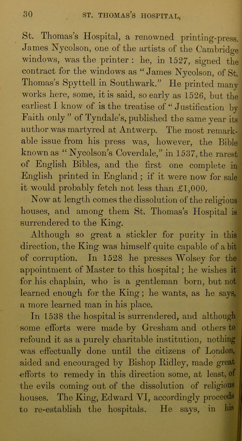 St. Thomas’s Hospital, a renowned printing-press. James Nycolson, one of the artists of the Cambridge windows, was the printer : he, in 1527, signed the contract for the windows as “ James Nycolson, of St. Thomas’s Spyttell in Southwark.” He printed many works here, some, it is said, so early as 1526, but the earliest I know of is the treatise of “ Justification by Faith only ” of Tyndale’s, published the same year its author was martyred at Antwerp. The most remark- . able issue from his press was, however, the Bible j known as “ Nycolson’s Coverdale,” in 1537, the rarest of English Bibles, and the first one complete in^ English printed in England; if it were now for sale' it would probably fetch not less than £1,000. Now at length comes the dissolution of the religious houses, and among them St. Thomas’s Hospital is surrendered to the King. Although so great a stickler for purity in this* direction, the King was himself quite capable of a bitj of corruption. In 1528 he presses Wolsey for the appointment of Master to this hospital; he wishes it for his chaplain, who is a gentleman born, but not learned enough for the King; he wants, as he says, a more learned man in his place. In 1538 the hospital is surrendered, and although some efforts were made by Gresham and others to refound it as a purely charitable institution, nothing was effectually done until the citizens of London, aided and encouraged by Bishop Bidley, made great efforts to remedy in this direction some, at least, of the evils coming out of the dissolution of religious houses. The King, Edward VI, accordingly proceeds to re-establish the hospitals. He says, in his
