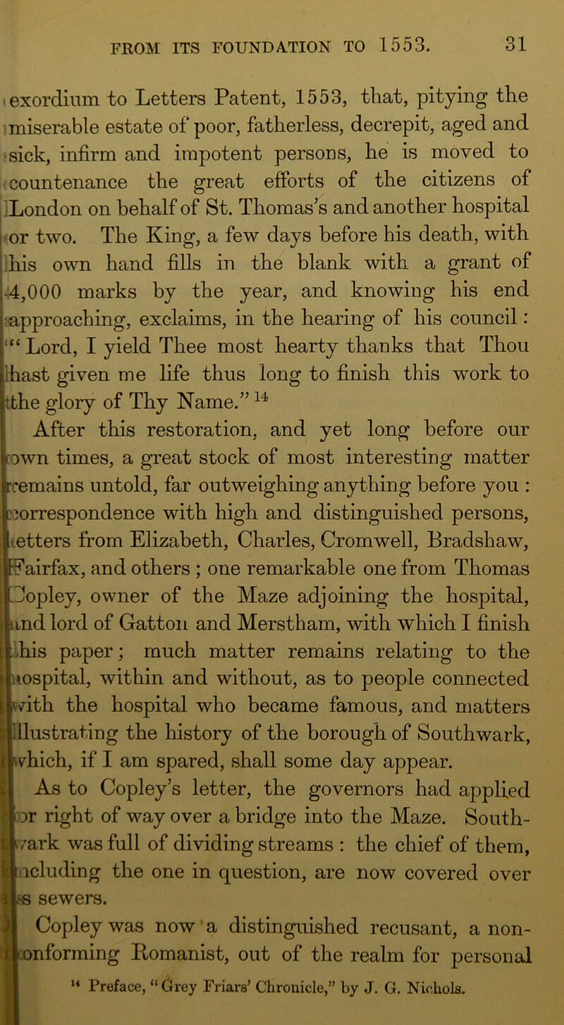 I exordium to Letters Patent, 1553, tliat, pitying the 1 miserable estate of poor, fatherless, decrepit, aged and ■sick, infirm and impotent persons, he is moved to (countenance the great efforts of the citizens of jLondon on behalf of St. Thomas’s and another hospital kor two. The King, a few days before his death, with his own hand fills in the blank with a grant of •r4,000 marks by the year, and knowing his end approaching, exclaims, in the hearing of his council: “ Lord, I yield Thee most hearty thanks that Thou hast given me life thus long to finish this work to the glory of Thy Name.” After this restoration, and yet long before our Icown times, a great stock of most interesting matter l-cemains untold, far outweighing anything before you : if correspondence with high and distinguished persons, Itetters from Elizabeth, Charles, Cromwell, Bradshaw, p airfax, and others ; one remarkable one from Thomas Copley, owner of the Maze adjoining the hospital, and lord of Gatton and Merstham, with which I finish ,i,his paper; much matter remains relating to the Hospital, within and without, as to people connected vdth the hospital who became famous, and matters Illustrating the history of the borough of Southwark, vhich, if I am spared, shall some day appear. As to Copley’s letter, the governors had applied DT right of way over a bridge into the Maze. South- rrark was full of dividing streams : the chief of them, racluding the one in question, are now covered over .‘e sewers. Copley was now'a distinguished recusant, anon- tonforming Eomanist, out of the realm for personal Preface, “Crey Friars’ Chronicle,” by J, G. Nichols.