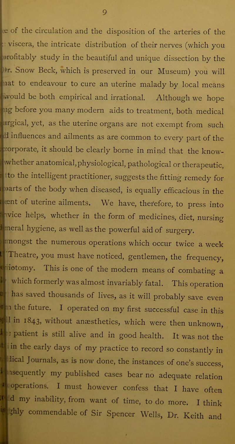 e of the circulation and the disposition of the arteries of the ;■ viscera, the intricate distribution of their nerves (which you t profitably study in the beautiful and unique dissection by the K Snow Beck, which is preserved in our Museum) you will liat to endeavour to cure an uterine malady by local means | would be both empirical and irrational. Although we hope |ng before you many modern aids to treatment, both medical iurgical, yet, as the uterine organs are not exempt from such i|;d influences and ailments as are common to every part of the [c.‘orporate, it should be clearly borne in mind that the know- [ j whether anatomical,physiological, pathological or therapeutic, jj to the intelligent practitioner, suggeststhe fitting remedy for ®>arts of the body when diseased, is equally efficacious in the tlcent of uterine ailments. We have, therefore, to press into rvice helps, whether in the form of medicines, diet, nursing |nj;ieral hygiene, as well as the powerful aid of surgery. Tiongst the numerous operations which occur twice a week H Theatre, you must have noticed, gentlemen, the frequency, jft'iotomy. This is one of the modern means of combating a which formerly was almost invariably fatal. This operation has saved thousands of lives, as it will probably save even 11 the future. I operated on my first successful case in this M 1 in 1843, without anaesthetics, which were then unknown, If; patient is still alive and in good health. It was not the I in the early days of my practice to record so constantly in ■ lical Journals, as is now done, the instances of one’s success, If isequently my published cases bear no adequate relation I operations. I must however confess that I have often H d my inability, from want of time, to do more. I think ■ ?hly commendable of Sir Spencer Wells, Dr. Keith and