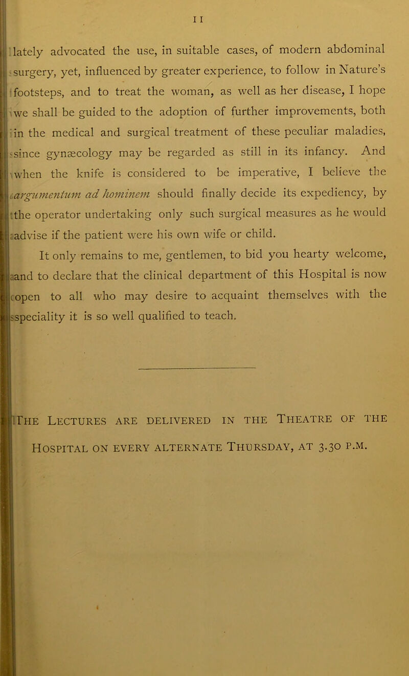 * I lately advocated the use, in suitable cases, of modern abdominal ■surgery, yet, influenced by greater experience, to follow in Nature’s | footsteps, and to treat the woman, as well as her disease, I hope we shall be guided to the adoption of further improvements, both j in the medical and surgical treatment of these peculiar maladies, Lsince gynaecology may be regarded as still in its infancy. And \when the knife is considered to be imperative, I believe the argumentum ad hominem should finally decide its expediency, by ■.the operator undertaking only such surgical measures as he would ; advise if the patient were his own wife or child. It only remains to me, gentlemen, to bid you hearty welcome, aand to declare that the clinical department of this Hospital is now (open to all who may desire to acquaint themselves with the sspeciality it is so well qualified to teach. The Lectures are delivered in the Theatre of the Hospital on every alternate Thursday, at 3.30 p.m.