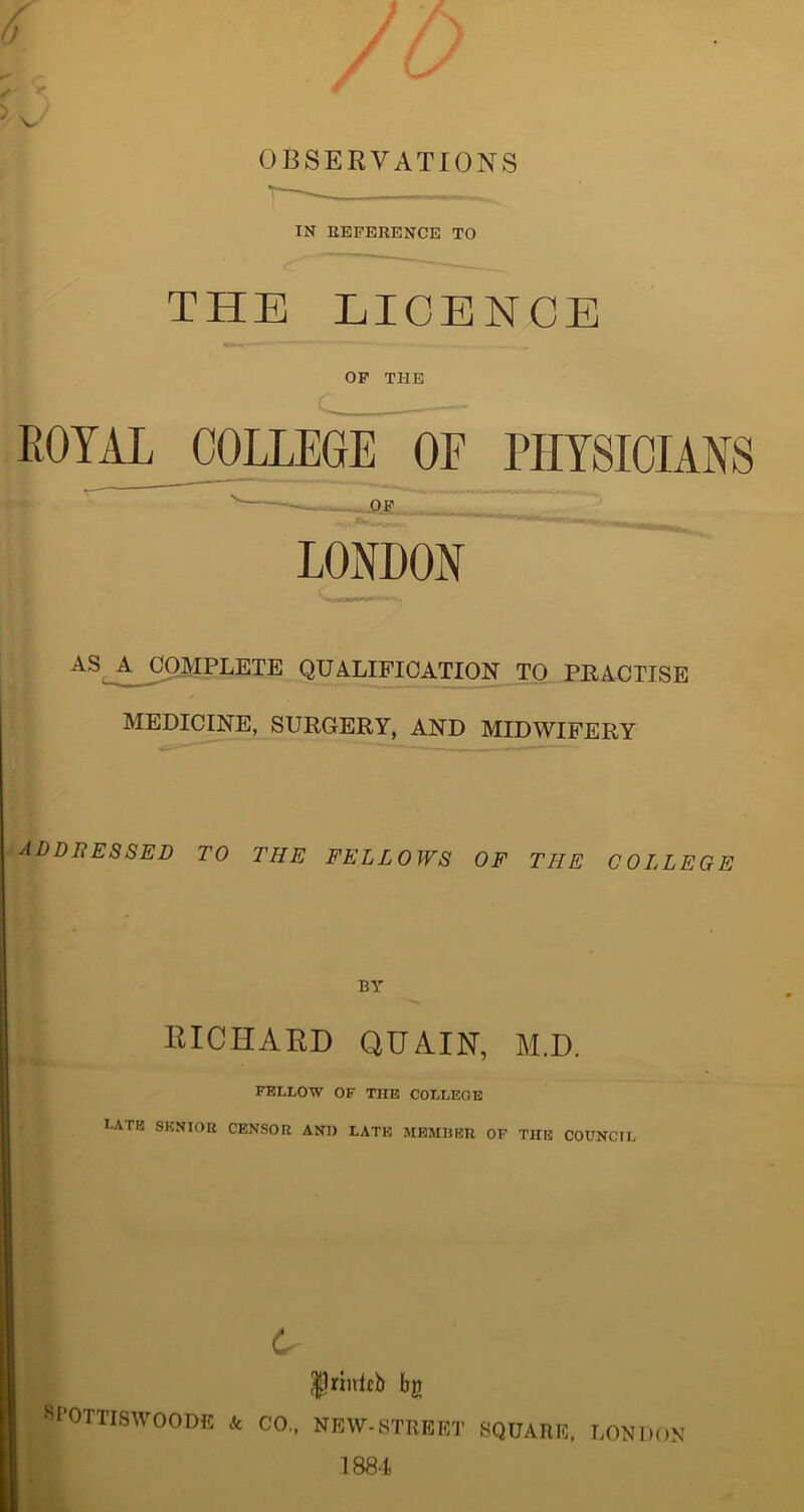 IN REFERENCE TO THE LICENCE OF THE ROYAL COLLEGE OE PHYSICIANS LONDON AS A C°AIpLETE QUALIFICATION TO PRACTISE MEDICINE, SURGERY, AND MIDWIFERY addressed to the fellows of the college BY RICHARD QUAIN, M.D. FELLOW OF THE COLLEGE late senior censor and late member of the council c SPOTTISWOODE & CO., Jfrinteb bg NEW-STREET SQUARE, LONDON 1884