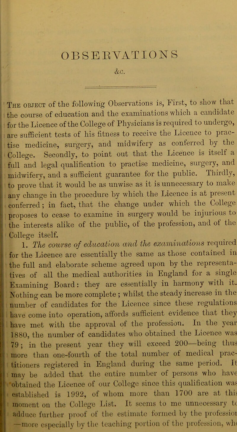 &C. The object of the following Observations is, First, to show that the course of education and the examinations which a candidate for the Licence of the College of Physicians is required to undergo, are sufficient tests of his fitness to receive the Licence to prac- tise medicine, surgery, and midwifery as conferred by the College. Secondly, to point out that the Licence is itself a full and legal qualification to practise medicine, surgery, and midwifery, and a sufficient guarantee for the public. Thirdly, to prove that it would be as unwise as it is unnecessary to make anv change in the procedure by which the Licence is at present conferred; in fact, that the change under which the College proposes to cease to examine in surgery would be injurious to the interests alike of the public, of the profession, and ot the College itself. 1. The course of education and the examinations required for the Licence are essentially the same as those contained in the full and elaborate scheme agreed upon by the representa- tives of all the medical authorities in England for a single Examining Board: they are essentially in harmony with it. Nothing can be more complete ; whilst the steady increase in the number of candidates for the Licence since these regulations have come into operation, affords sufficient evidence that they have met with the approval of the profession. In the year 1880, the number of candidates who obtained the Licence was 79; in the present year they will exceed 200—being thus more than one-fourth of the total number of medical prac- titioners registered in England during the same period. It may be added that the entire number of persons who have obtained the Licence of our College since this qualification was established is 1992, of whom more than 1700 are at this moment on the College List. It seems to me unnecessary h adduce further proof of the estimate formed by the professioi —more especially by the teaching portion of the profession, wh<