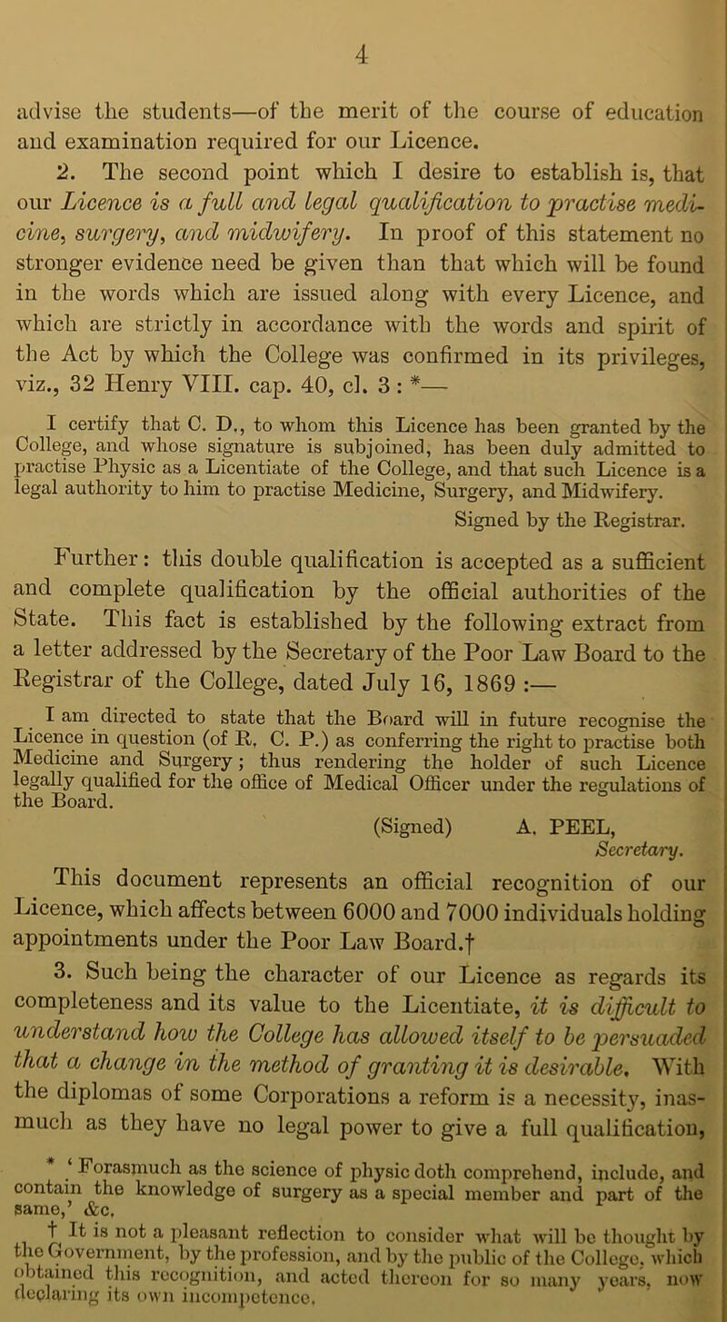 advise the students—of the merit of the course of education and examination required for our Licence. 2. The second point which I desire to establish is, that our Licence is a full and legal qualification to practise medi- cine, surgery, and midwifery. In proof of this statement no stronger evidence need be given than that which will be found in the words which are issued along with every Licence, and which are strictly in accordance with the words and spirit of the Act by which the College was confirmed in its privileges, viz., 32 Henry VIII. cap. 40, cl. 3 : *— I certify that C. D., to whom this Licence has been granted by the College, and whose signature is subjoined, has been duly admitted to practise Physic as a Licentiate of the College, and that such Licence is a legal authority to him to practise Medicine, Surgery, and Midwifery. Signed by the Registrar. Further: tins double qualification is accepted as a sufficient and complete qualification by the official authorities of the btate. This fact is established by the following extract from a letter addressed by the Secretary of the Poor Law Board to the Registrar of the College, dated July 16, 1869 I am directed to state that the Board will in future recognise the Licence in question (of R, C. P.) as conferring the right to practise both Medicine and Surgery; thus rendering the holder of such Licence legally qualified for the office of Medical Officer under the regulations of the Board. (Signed) A. PEEL, Secretary. This document represents an official recognition of our Licence, which affects between 6000 and 7000 individuals holding appointments under the Poor Law Board.f 3. Such being the character of our Licence as regards its completeness and its value to the Licentiate, it is difficult to understand how the College has allowed itself to be persuaded that a change in the method of granting it is desirable. With the diplomas of some Corporations a reform is a necessit}7, inas- much as they have no legal power to give a full qualification, ‘ Forasmuch as the science of physic doth comprehend, include, and contain the knowledge of surgery as a special member and part of the same,’ &c, t It is not a pleasant reflection to consider what will be thought by the Government, by the profession, and by the public of the College, which o )tamed this recognition, and acted thereon for so many years, now declaring its own incompetence.