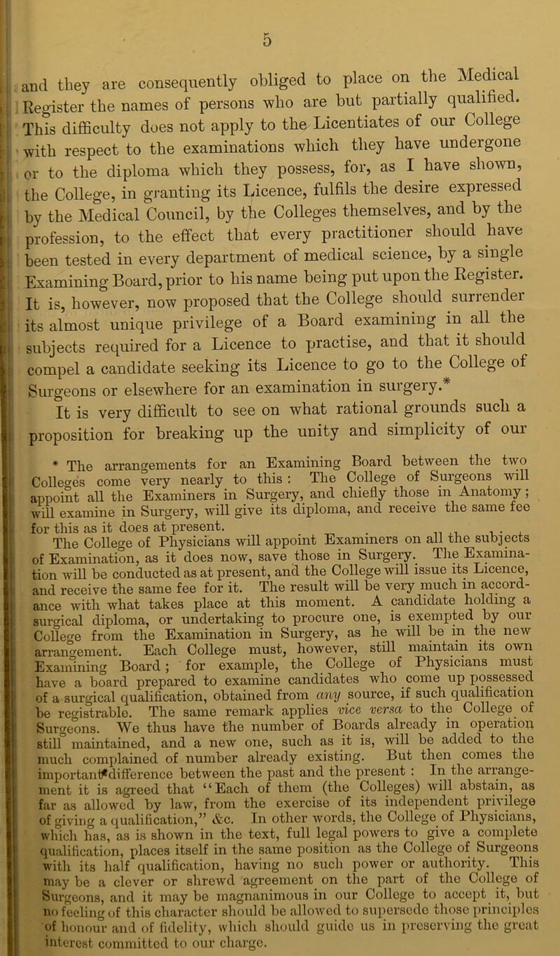 and they are consequently obliged to place on the Medical j Register the names of persons who are but partially qualified. This difficulty does not apply to the Licentiates of our College with respect to the examinations which they have undergone or to the diploma which they possess, for, as I have shown, the College, in granting its Licence, fulfils the desire expressed by the Medical Council, by the Colleges themselves, and by the profession, to the effect that every practitioner should have been tested in every department of medical science, by a single Examining Board, prior to his name being put upon the Register. It is, however, now proposed that the College should surrendei its almost unique privilege of a Board examining in all the subjects required for a Licence to practise, and that it should compel a candidate seeking its Licence to go to the College of Surgeons or elsewhere for an examination in suigeiy. It is very difficult to see on what rational grounds such a proposition for breaking up the unity and simplicity of oui * The arrangements for an Examining Board between the two Colleges come very nearly to this : The College of Surgeons will appoint all the Examiners in Surgery, and chiefly those m Anatomy; will examine in Surgery, will give its diploma, and receive the same fee for this as it does at present. . The College of Physicians will appoint Examiners on all the subjects of Examination, as it does now, save those in SurgeryThe Examina- tion will be conducted as at present, and the College will issue its Licence, and receive the same fee for it. The result will be very much in accord- ance with what takes place at this moment. A candidate holding a surgical diploma, or undertaking to procure one, is exempted by 0111 College from the Examination in Surgery, as he will be in the new arrangement. Each College must, however, still maintain its own Examining Board; for example, the College of Physicians must have a board prepared to examine candidates who come up possessed of a surgical qualification, obtained from any source, if such qualification be registrable. The same remark applies vice versa to the College of Surgeons. We thus have the number of Boards already in operation still maintained, and a new one, such as it is, will be added to the much complained of number already existing. But then comes the importani^difference between the past and the present : In the arrange- ment it is agreed that “Each of them (the Colleges) will abstain, as far as allowed by law, from the exercise of its independent privilege of giving a qualification,” &c. In other words, the College of Physicians, which has, as is shown in the text, full legal powers to give a complete qualification, places itself in the same position as the College of Surgeons with its half qualification, having no such power or authority. This may be a clever or shrewd agreement on the part of the College of Surgeons, and it may be magnanimous in our College to accept it, but no feeling of this character should be allowed to supersede those principles of honour and of fidelity, which should guide us in preserving the great interest committed to our charge.