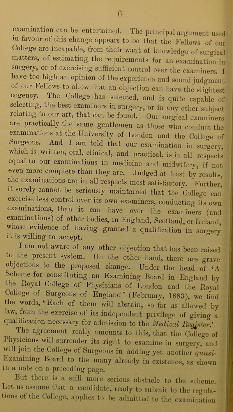 G examination can be entertained. The principal argument used in favour of this change appears to be that the Fellows of our College are incapable, from their want of knowledge of surgical matters, of estimating the requirements for an examination in surgery, or of exercising sufficient control over the examiners. I have too high an opinion of the experience and sound judgment ot our Fellows to allow that an objection can have the slightest cogency. The College has selected, and is quite capable of selecting, the best examiners in surgery, or in any other subject relating to our art, that can be found. Our surgical examiners are practically the same gentlemen as those who conduct the examinations at the University of London and the College of Surgeons. And I am told that our examination in surgery, which is written, oral, clinical, and practical, is in all respects equal to our examinations in medicine and midwifery, if not even more complete than they are. Judged at least by’results, the examinations are in all respects most satisfactory. Further,' it surely cannot be seriously maintained that the College can exercise less control over its own examiners, conducting its own examinations, than it can have over the examiners (and examinations) of other bodies, in England, Scotland, or Ireland whose evidence of having granted a qualification in surgery it is willing to accept. I am not aware of any other objection that has been raised to the present system. On the other hand, there are grave objections to the proposed change. Under the head of ‘A Scheme for constituting an Examining Board in England by the Royal College of Physicians of London and the Royal College of Surgeons ot England ’ (February, 1883), we find the words, £ Each of them will abstain, so far as allowed by law, from the exercise of its independent privilege of giving a qualification necessary for admission to the Medical Register.' The agreement really amounts to this, that the College of 3 hysicians will surrender its right to examine in surgery, and will join the College of Surgeons in adding yet another quasi- Examining Board to the many already in existence, as shown in a note on a preceding page. But there is a still more serious obstacle to the scheme. Let u:s assume that a candidate, ready to submit to the regula- tions of the College, applies to be admitted to the examination