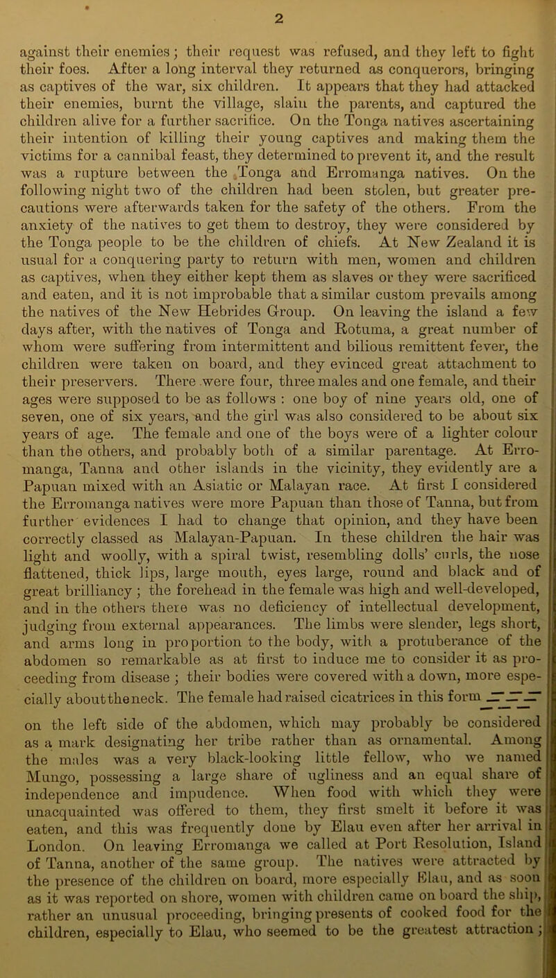 against their enemies; their request was refused, and they left to fight their foes. After a long interval they returned as conquerors, bringing as captives of the war, six children. It appears that they had attacked their enemies, burnt the village, slain the parents, and captured the children alive for a further sacrifice. On the Tonga natives ascertaining their intention of killing their young captives and making them the victims for a cannibal feast, they determined to prevent it, and the result was a rupture between the ..Tonga and Erromanga natives. On the following night two of the children had been stolen, but greater pre- cautions were afterwards taken for the safety of the others. From the anxiety of the natives to get them to destroy, they were considered by the Tonga people to be the children of chiefs. At New Zealand it is usual for a conquering party to return with men, women and children as captives, when they either kept them as slaves or they were sacrificed and eaten, and it is not improbable that a similar custom prevails among the natives of the New Hebrides Group. On leaving the island a few days after, with the natives of Tonga and Rotuma, a great number of whom were suffering from intermittent and bilious I'emittent fever, the children were taken on board, and they evinced great attachment to their preservers. There were four, three males and one female, and their ages were supposed to be as follows : one boy of nine years old, one of seven, one of six years, and the girl was also considered to be about six years of age. The female and one of the boys were of a lighter colour than the others, and probably both of a similar parentage. At Erro- manga, Tanna and other islands in the vicinity, they evidently are a Papuan mixed with an Asiatic or Malayan race. At first I considered the Erromanga natives were more Papuan than those of Tanna, but from further evidences I had to change that opinion, and they have been j correctly classed as Malayan-Papuan. In these children the hair was light and woolly, with a spiral twist, resembling dolls’ curls, the nose flattened, thick lips, large mouth, eyes large, round and black and of great brilliancy ; the forehead in the female was high and well-developed, atul in the others there was no deficiency of intellectual development, judging from external appearances. The limbs were slender, legs short, and arms long in proportion to the body, with a protuberance of the abdomen so remarkable as at first to induce me to consider it as pro- ceeding from disease ; their bodies were covered with a down, more espe- cially abouttheneck. The female had raised cicatrices in this form JT-ITJr on the left side of the abdomen, which may probably be considered as a mark designating her tribe rather than as ornamental. Among the males was a very black-looking little fellow, who we named Mungo, possessing a large share of ugliness and an equal share of independence and impudence. When food with which they were unacquainted was offered to them, they first smelt it before it was eaten, and this was frequently done by Elau even after her arrival in London. On leaving Erromanga we called at Port Resolution, Island of Tanna, another of the same group. The natives were attracted by the presence of the children on board, more especially HJlau, and as soon as it was reported on shore, women with children came on board the ship,; rather an unusual proceeding, bringing presents of cooked food for the; children, especially to Elau, who seemed to be the greatest attraction y