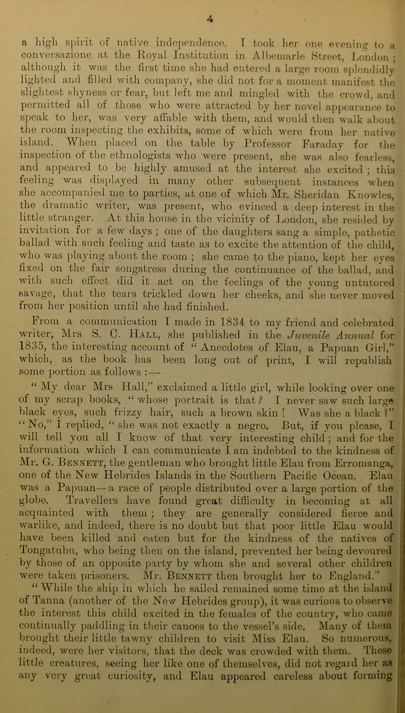 a high spirit of native independence. T took her one evening to a conversazione at the Royal Institution in Albemarle Street, London ; although it was the first time she had entered a large room splendidly lighted and filled with company, she did not fora moment manifest the slightest shyness or fear, but left me and mingled with the crowd, and permitted all of those who were attracted by her novel appearance to speak to her, was very affable with them, and would then walk about the room inspecting the exhibits, some of which were from her native island. When placed on the table by Professor Faraday for the inspection of the ethnologists who were present, she was also fearless, and appeared to be highly amused at the interest she excited ; this feeling was displayed in many other subsequent instances when she accompanied me to parties, at one of which Mr. Sheridan Knowles, the dramatic writer, was present, who evinced a deep interest in the little stranger. At this house in the vicinity of London, she resided by invitation for a few days ; one of the daughters sang a simple, pathetic ballad with such feeling and taste as to excite the attention of the child, who was playing about the room ; she came to the piano, kept her eyes fixed on the fair songstress during the continuance of the ballad, and with such effect did it act on the feelings of the young untutored savage, that the tears trickled down her cheeks, and she never moved from her position until she had finished. From a communication I made in 1834 to my friend and celebrated writer, Mrs S. C. Hall, she published in the Juvenile Annual for 1835, the interesting account of “ Anecdotes of Elau, a Papuan Girl,” which, as the book has been long out of print, I will republish some portion as follows — “ My dear Mrs Hall,” exclaimed a little girl, while looking over one of my scrap books, “ whose portrait is that 1 I never saw such large black eyes, such frizzy hair, such a brown skin ! Was she a black 1” “No,” I replied, “she was not exactly a negro. But, if you please, I will tell you all I know of that very interesting child; and for the information which I can communicate I am indebted to the kindness of Mr. G. Bennett, the gentleman who brought little Elau from Erromanga, one of the New Hebrides Islands in the Southern Pacific Ocean. Elau was a Papuan—a race of people distributed over a large portion of the globe. Travellers have found great difficulty in becoming at all acquainted with them ; they are generally considered fierce and warlike, and indeed, there is no doubt but that poor little Elau would have been killed and eaten but for the kindness of the natives of Tongatubu, who being then on the island, prevented her being devoured by those of an opposite party by whom she and several other children were taken prisoners. Mr. Bennett then brought her to England.” “ While the ship in which he sailed remained some time at the island of Tanna (another of the New Hebrides group), it was curious to observe the interest this child excited in the females of the country, who came continually paddling in their canoes to the vessel’s side. Many of them brought their little tawny children to visit Miss Elau. So numerous, indeed, were her visitors, that the deck was crowded with them. These little creatures, seeing her like one of themselves, did not regaid her as any very great curiosity, and Elau appeared careless about forming