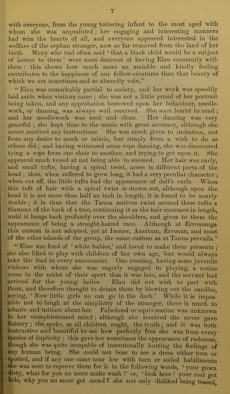 with everyone, from the young tottering infant to the most aged with whom she was acquainted; her engaging and interesting manners had won the hearts of all, and evei’yone appeared interested in the welfare of the orphan stranger, now so far removed from the land of her birth Many who had often said ‘ that a black child would be a subject of horror to them ’ were most desirous of having Elau constantly with them : this shows how much more an amiable and kiudly feeling contributes to the happiness of our fellow-creatures than that beauty of which we are sometimes and so absurdly vain.” 44 Elau was remarkably partial to society, and her work was speedily laid aside when visitors came ; she was not a little proud of her portrait being taken, and any approbation bestowed upon her behaviour, needle- work, or dancing, was always well received. She soon learnt to read ; and her needlework was neat and clean. Her dancing was very graceful ; she kept time to the music with great accuracy, although she never received any instructions. She was much given to imitation, not from any desire to mock or mimic, but simply from a wish to do as others did; and having witnessed some rope dancing, she was discovered tying a rope from one chair to another, and trying to get upon it. She appeared much vexed at not being able to succeed. Her hair was curly, and small tufts, having a spiral twist, arose in different parts of the head ; thus, when suffered to grow long, it had a very peculiar character ; when cut off, the little tufts had the appearance of doll’s curls. When this tuft of hair with a spiral twist is drawn out, although upon the head it is not more than half an inch in length, it is found to be nearly double; it is thus that the Tanna natives twist around these tufts a filament of the bai’k of a tree, continuing it as the hair increases in length, until it hangs back profusely over the shoulders, and gives to them the appearance of being a straight-haired race. Although at Erromanga this custom is not adopted, yet at Immer, Aneitum, Erronan, and most of the other islands of the group, the same custom as at Tanna prevails.” “Elau was fond of 4 white babies,’ and loved to make them presents ; she also liked to play with children of her own age, but would always take the lead in every amusement. One evening, having some juvenile visitors with whom she was eagerly engaged in playing, a notice came in the midst of their sport that it was late, and the servant had arrived for the young ladies. Elau did not wish to part with them, and therefore thought to detain them by blowing out the candles, saying, 4 Now little girls no can go in the dark.’ While it is impos- sible not to laugh at the simplicity of the stranger, there is much to admire and initiate about her. Falsehood or equivocation was unknown to her unsophisticated mind ; although she received she never gave flattery ; she spoke, as all children ought, the truth ; and it was both instructive and beautiful to see how perfectly free she was from every species of duplicity ; this gave her sometimes the appearance of rudeness though she was quite incapable of intentionally hurting the feelings of any human being. She could not bear to see a dress either torn or spotted, and if any one came near her with torn or soiled habiliments she was sure to reprove them for it in the following words, 4 your gown dirty, what for you no more make wash !’ or, 4 look here ! your coat got hole, why you no more get mend V she not only disliked being teased,