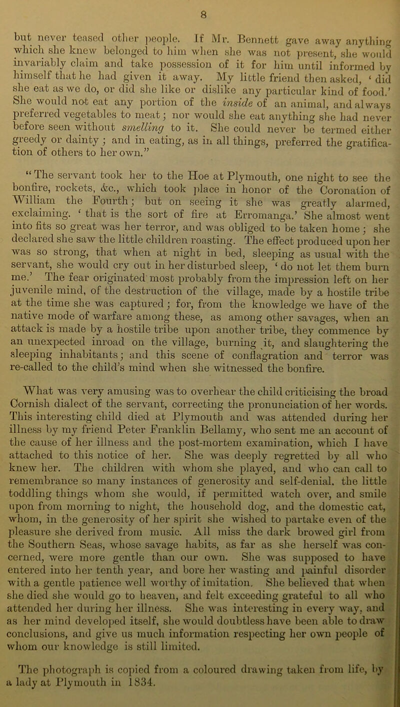 but never teased other people. If Mr. Bennett gave away anything which she knew belonged to him when she was not present, she would invariably claim and take possession of it for him until informed by himself that he had given it away. My little friend then asked, ‘ did she eat as we do, or did she like or dislike any particular kind of food.’ She would not eat any portion of the inside of an animal, and always preferred vegetables to meat; nor would she eat anything she had never before seen without smelling to it. She could never be termed either greedy or dainty ; and in eating, as in all things, preferred the gratifica- tion of others to her own.” “The servant took her to the Hoe at Plymouth, one night to see the bonfire, rockets, &c., which took place in honor of the Coronation of William the Fourth; but on seeing it she was greatly alarmed, exclaiming. ‘ that is the sort of fire at Erromanga.’ She almost went into fits so great was her terror, and was obliged to be taken home; she declared she saw the little children roasting. The effect produced upon her was so strong, that when at night in bed, sleeping as usual with the servant, she would cry out in her disturbed sleep, ‘ do not let them burn me.’ The fear originated most probably from the impression left on her juvenile mind, of the destruction of the village, made by a hostile tribe at the time she was captured; for, from the knowledge we have of the native mode of warfare among these, as among other savages, when an attack is made by a hostile tribe upon another tribe, they commence by an unexpected inroad on the village, burning it, and slaughtering the sleepiug inhabitants; and this scene of conflagration and terror was re-called to the child’s mind when she witnessed the bonfire. What was very amusing was to overhear the child criticising the broad Cornish dialect of the servant, correcting the pronunciation of her words. This interesting child died at Plymouth and was attended during her illness by my friend Peter Franklin Bellamy, who sent me an account of the cause of her illness and the post-mortem examination, which I have attached to this notice of her. She was deeply regretted by all who knew her. The children with whom she played, and who can call to remembrance so many instances of generosity and self-denial, the little toddling things whom she would, if permitted watch over, and smile upon from morning to night, the household dog, and the domestic cat, whom, in the generosity of her spirit she wished to partake even of the pleasure she derived from music. All miss the dark browed girl from the Southern Seas, whose savage habits, as far as she herself was con- cerned, were more gentle than our own. She was supposed to have entered into her tenth year, and bore her wasting and painful disorder with a gentle patience well worthy of imitation. She believed that when she died she would go to heaven, and felt exceeding grateful to all who attended her during her illness. She was interesting in every way, and as her mind developed itself, she would doubtless have been able to draw conclusions, and give us much information respecting her own people of whom our knowledge is still limited. The photograph is copied from a coloured drawing taken from life, by a lady at Plymouth in 1834.