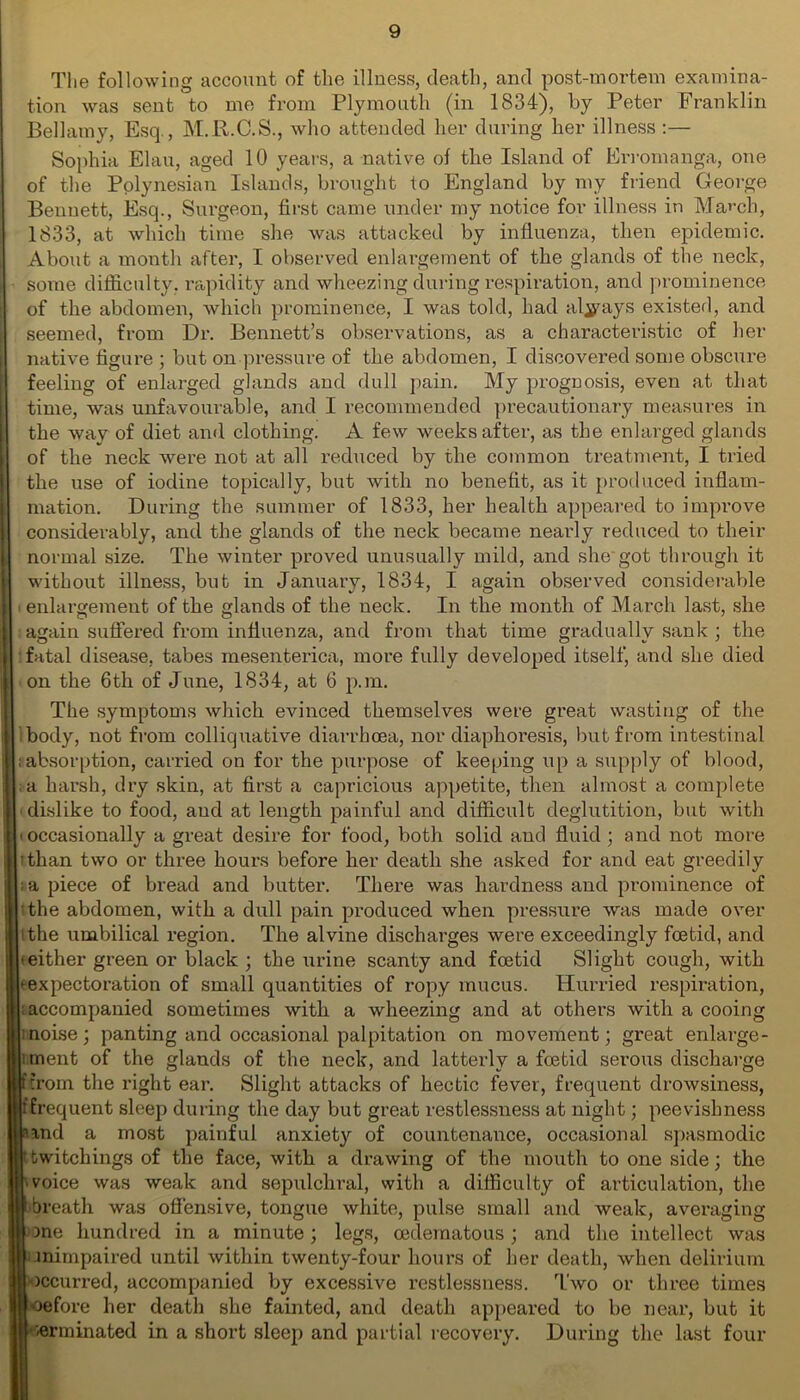 The following account of the illness, death, and post-mortem examina- tion was sent to me from Plymouth (in 1834), by Peter Franklin Bellamy, Esq., M.R.C.S., who attended her during her illness :— Sophia Elau, aged 10 years, a native of the Island of Erromanga, one of the Polynesian Islands, brought to England by my friend George Bennett, Esq., Surgeon, first came under my notice for illness in March, 1833, at which time she was attacked by influenza, then epidemic. About a month after, I observed enlargement of the glands of the neck, some difficulty, rapidity and wheezing during respiration, and prominence of the abdomen, which prominence, I was told, had always existed, and seemed, from Dr. Bennett’s observations, as a characteristic of her native figure ; but on pressure of the abdomen, I discovered some obscure feeling of enlarged glands and dull pain. My prognosis, even at that time, was unfavourable, and I recommended precautionary measures in the way of diet and clothing. A few weeks after, as the enlarged glands of the neck were not at all reduced by the common treatment, I tried the use of iodine topically, but with no benefit, as it produced inflam- mation. During the summer of 1833, her health appeared to improve considerably, and the glands of the neck became nearly reduced to their normal size. The winter proved unusually mild, and she got through it without illness, but in January, 1834, I again observed considerable enlargement of the glands of the neck. In the month of March last, she again suffered from influenza, and from that time gradually sank ; the fatal disease, tabes mesenterica, more fully developed itself, and she died [ on the 6th of June, 1834, at 6 p.m. The symptoms which evinced themselves were great wasting of the i - body, not from colliquative diarrhoea, nor diaphoresis, but from intestinal i :absorption, carried on for the purpose of keeping up a supply of blood, j; .a harsh, dry skin, at first a capricious appetite, then almost a complete i dislike to food, and at length painful and difficult deglutition, but with i; ioccasionally a great desire for food, both solid and fluid; and not more i ithan two or three hours before her death she asked for and eat greedily i a piece of bread and butter. There was hardness and prominence of ithe abdomen, with a dull pain produced when pressure was made over ithe umbilical region. The alvine discharges were exceedingly foetid, and 'either green or black ; the urine scanty and foetid Slight cough, with eexpectoration of small quantities of ropy mucus. Hurried respiration, ;accompanied sometimes with a wheezing and at others with a cooing inoise; panting and occasional palpitation on movement; great enlarge- lment of the glands of the neck, and latterly a foetid serous discharge ftrom the right ear. Slight attacks of hectic fever, frequent drowsiness, fErequent sleep during the day but great restlessness at night; peevishness Iiand a most painful anxiety of countenance, occasional spasmodic twitchings of the face, with a drawing of the mouth to one side; the voice was weak and sepulchral, with a difficulty of articulation, the •breath was offensive, tongue white, pulse small and weak, averaging one hundred in a minute; legs, oedematous; and the intellect was unimpaired until within twenty-four hours of her death, when delirium occurred, accompanied by excessive restlessness. Two or three times toefore her death she fainted, and death appeared to be near, but it -terminated in a short sleep and partial recovery. During the last four