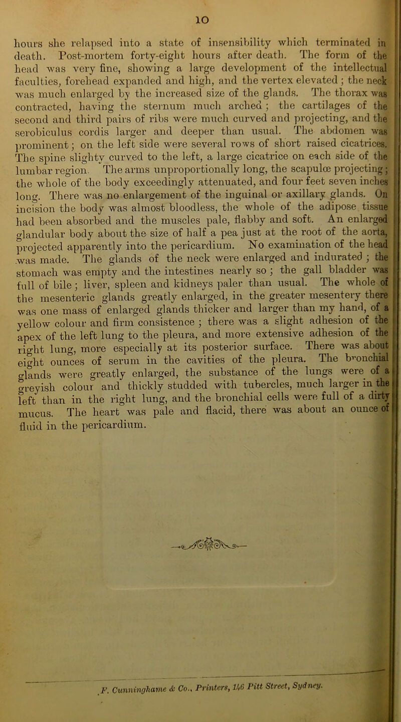 io hours she relapsed into a state of insensibility which terminated in death. Post-mortem forty-eight hours after death. The form of the j head was very fine, showing a large development of the intellectual faculties, forehead expanded and high, and the vertex elevated ; the neck was much enlarged by the increased size of the glands. The thorax was contracted, having the sternum much arched ; the cartilages of the ! second and third pairs of ribs were much curved and projecting, and the i serobiculus cordis larger and deeper than usual. The abdomen was 1 prominent; on the left side were several rows of short raised cicatrices. I The spine slightv curved to the left, a large cicatrice on each side of the lumbar region. The arms unproportionally long, the scapuloe projecting; the whole of the body exceedingly attenuated, and four feet seven inches long. There was no enlargement of the inguinal or axillary glands. On incision the body was almost bloodless, the whole of the adipose tissue : had been absorbed and the muscles pale, flabby and soft. An enlarged | glandular body about the size of half a pea just at the root of the aorta, projected apparently into the pericardium. No examination of the head was made. The glands of the neck were enlarged and indurated ; the stomach was empty and the intestines nearly so ; the gall bladder was full of bile; liver, spleen and kidneys paler than usual. The whole of the mesentei’ic glands greatly enlarged, in the greater mesentery there was one mass of enlarged glands thicker and larger than my hand, of a yellow colour and firm consistence ; there was a slight adhesion of the apex of the left lung to the pleura, and more extensive adhesion of the light lung, more especially at its posterior surface. There was about eight ounces of serum in the cavities of the pleura. The bronchial cflands were greatly enlarged, the substance of the lungs were of af areyish colour and thickly studded with tubercles, much larger in the feft than in the right lung, and the bronchial cells were full of a dirty mucus. The heart was pale and flacid, there was about an ounce of | fluid in the pericardium. F. Cunninghame «fc Co.. Printers, U6 Pitt Street, Sydney. M