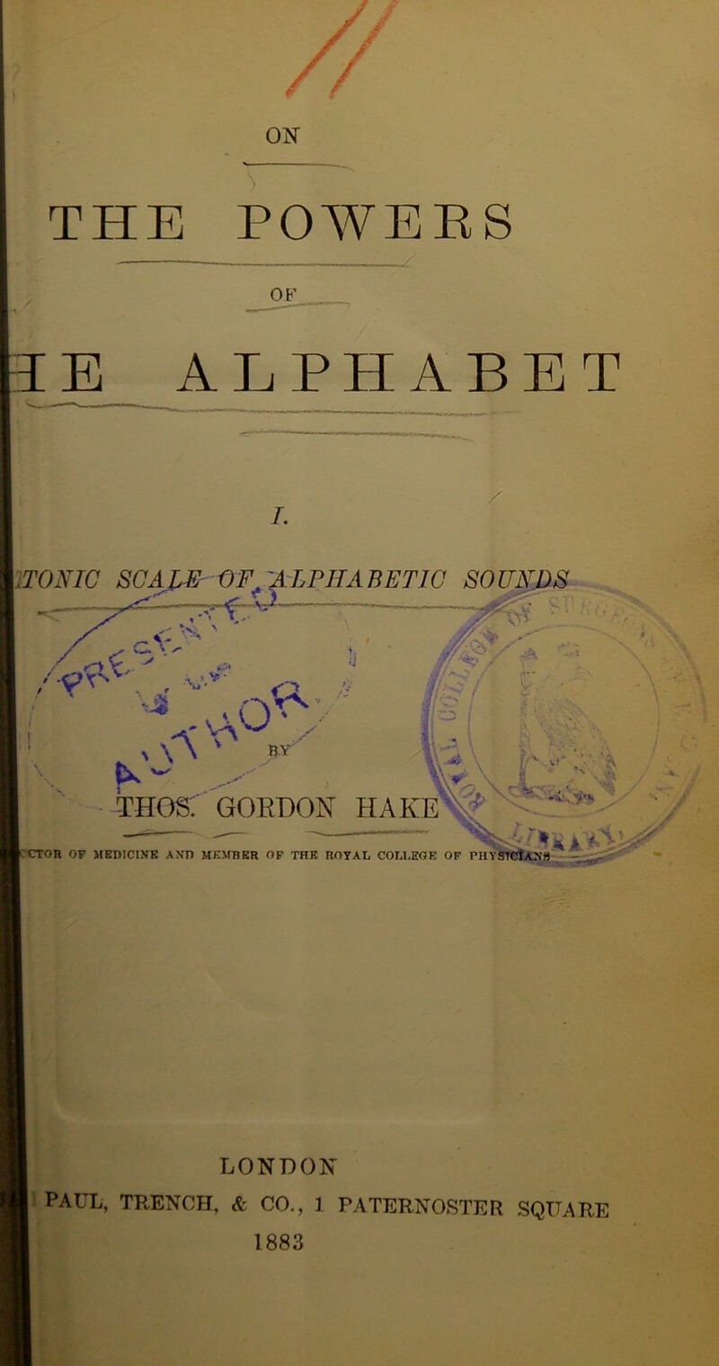 '/ ON THE POWERS E ALPHABET 7. iTONIC SCAIE -OF^ '^LPHABETIC SOUNDS <. fcs, ' a - - V 1. _^V-v ^ A> / ^ a_ a * xCr ' k'A ^ x v.*> f .>-■■.■•■> : THOS. GOKBON HAKE y if£? i O I n OP MEDICINE AND MEMBER OF THE ROYAL COLLEGE OF PHYS LONDON PAUL, TRENCH, & CO., 1 PATERNOSTER SQUARE 1883