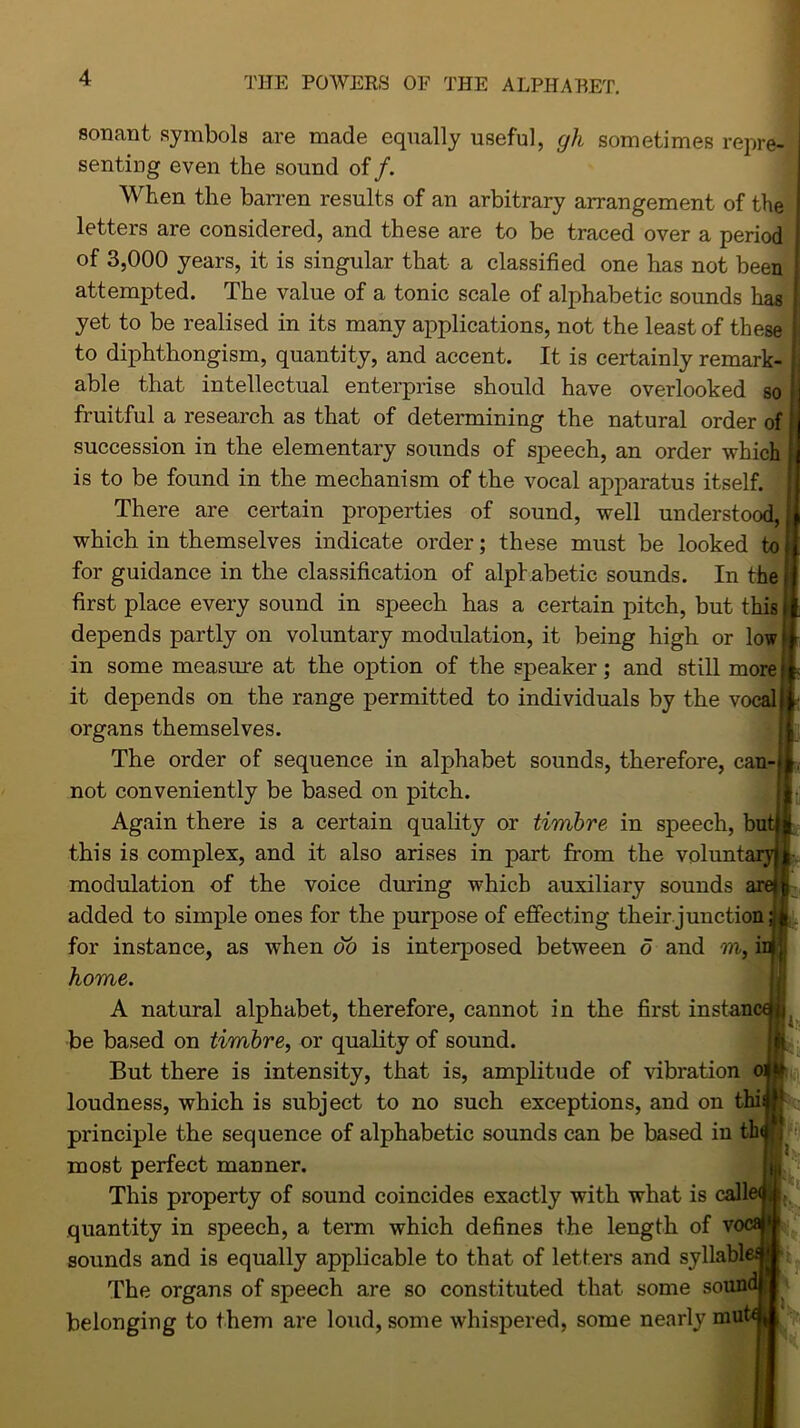 sonant symbols are made equally useful, gli sometimes repre- senting even the sound of /. When the barren results of an arbitrary arrangement of the letters are considered, and these are to be traced over a period of 3,000 years, it is singular that a classified one has not been attempted. The value of a tonic scale of alphabetic sounds has yet to be realised in its many applications, not the least of these to diphthongism, quantity, and accent. It is certainly remark- able that intellectual enterprise should have overlooked so fruitful a research as that of determining the natural order of succession in the elementary sounds of speech, an order which is to be found in the mechanism of the vocal apparatus itself. : There are certain properties of sound, well understood, which in themselves indicate order; these must be looked to for guidance in the classification of alphabetic sounds. In the first place every sound in speech has a certain pitch, but this depends partly on voluntary modulation, it being high or low in some measure at the option of the speaker; and still more it depends on the range permitted to individuals by the vocal organs themselves. The order of sequence in alphabet sounds, therefore, can- not conveniently be based on pitch. Again there is a certain quality or timbre, in speech, bui this is complex, and it also arises in part from the volunt modulation of the voice during which auxiliary sounds an added to simple ones for the purpose of effecting their junction for instance, as when do is interposed between 5 and m, i home. A natural alphabet, therefore, cannot in the first instan be based on timbre, or quality of sound. But there is intensity, that is, amplitude of vibration loudness, which is subject to no such exceptions, and on thi principle the sequence of alphabetic sounds can be based in tb most perfect manner. This property of sound coincides exactly with what is call quantity in speech, a term which defines the length of v< sounds and is equally applicable to that of letters and syllabi The organs of speech are so constituted that some sound i belonging to them are loud, some whispered, some nearly mut ft i