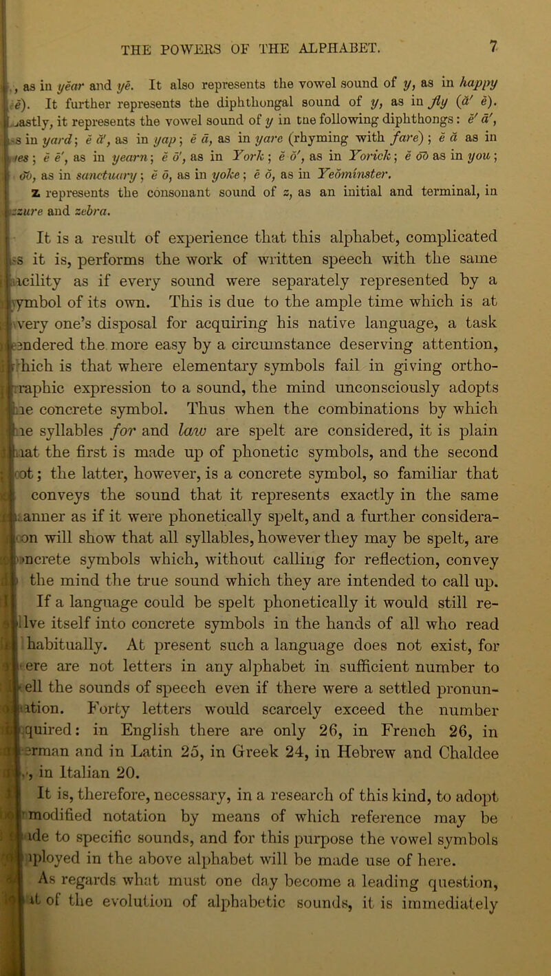 t , as in year and ye. It also represents the vowel sound of y, as in happy e). It further represents the diphthongal sound of y, as in Jly (a' e). jastly, it represents the vowel sound of y in tne following diphthongs: e' a', *3 in yard-, e a’, as in yap; e d, as in yare (rhyming with fare) ; e a as in ies ; e e, as in yearn; e o', as in York ; e o', as in Yorick; e ob as in you; (To, as in sanctuary; e d, as in yoke; e 6, as in Yeominster. z represents the consonant sound of z, as an initial and terminal, in .zzure and zebra. It is a result of experience that this alphabet, complicated -s it is, performs the work of written speech with the same icility as if every sound were separately represented by a vymbol of its own. This is due to the ample time which is at very one’s disposal for acquiring his native language, a task tendered the more easy by a circmnstance deserving attention, rhich is that where elementary symbols fail in giving ortho- graphic expression to a sound, the mind unconsciously adopts Lie concrete symbol. Thus when the combinations by which le syllables for and law are spelt are considered, it is plain lat the first is made up of phonetic symbols, and the second at; the latter, however, is a concrete symbol, so familiar that conveys the sound that it represents exactly in the same .anner as if it were phonetically spelt, and a further considera- • on will show that all syllables, however they may be spelt, are mcrete symbols which, without calling for reflection, convey the mind the true sound which they are intended to call up. If a language could be spelt phonetically it would still re- live itself into concrete symbols in the hands of all who read habitually. At present such a language does not exist, for i-ere are not letters in any alphabet in sufficient number to ^ ell the sounds of speech even if there were a settled pronun- itition. Forty letters would scarcely exceed the number quired: in English there are only 26, in French 26, in irman and in Latin 25, in Greek 24, in Hebrew and Chaldee , in Italian 20. It is, therefore, necessary, in a research of this kind, to adopt modified notation by means of which reference may be ide to specific sounds, and for this purpose the vowel symbols iployed in the above alphabet will be made use of here. As regards what must one day become a leading question, ill it of the evolution of alphabetic sounds, it is immediately