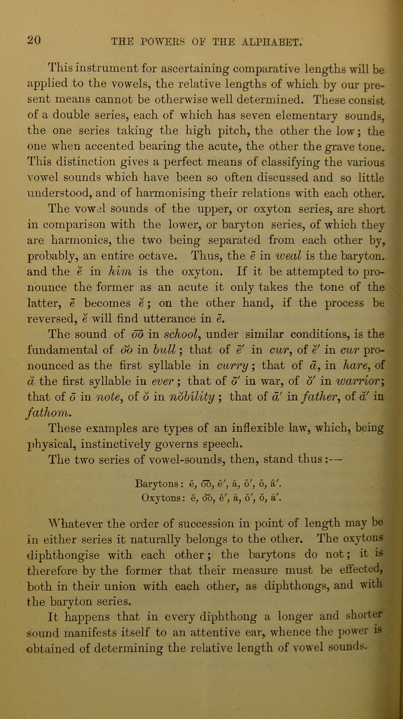 This instrument for ascertaining comparative lengths will be applied to the vowels, the relative lengths of which by our pre- sent means cannot be otherwise well determined. These consist of a double series, each of which has seven elementary sounds, the one series taking the high pitch, the other the low; the one when accented bearing the acute, the other the grave tone. This distinction gives a perfect means of classifying the various vowel sounds which have been so often discussed and so little understood, and of harmonising their relations with each other. The vowel sounds of the upper, or oxyton series, are short in comparison with the lower, or baryton series, of which they are harmonics, the two being separated from each other by, probably, an entire octave. Thus, the e in weal is the baryton. and the e in him is the oxyton. If it be attempted to pro- nounce the former as an acute it only takes the tone of the latter, e becomes e; on the other hand, if the process be reversed, e will find utterance in e. The sound of ob in school, under similar conditions, is the fundamental of oo in bull; that of e' in cur, of e' in cur pro- nounced as the first syllable in curry; that of a, in hare, of a the first syllable in ever; that of o' in war, of o' in warrior; that of 6 in note, of o in nobility ; that of a! in father, of a! in fathom. These examples are types of an inflexible law, which, being physical, instinctively governs speech. The two series of vowel-sounds, then, stand thus:— Barytons: e, oo, a, o', 6, a'. Oxytons: e, do, e', a, o', o, a'. Whatever the order of succession in point of length may be in either series it naturally belongs to the other. The oxytons diphthongise with each other; the barytons do not; it is therefore by the former that their measure must be effected, both in their union with each other, as diphthongs, and with the baryton series. It happens that in every diphthong a longer and shorter sound manifests itself to an attentive ear, whence the power is obtained of determining the relative length of vowel sounds.