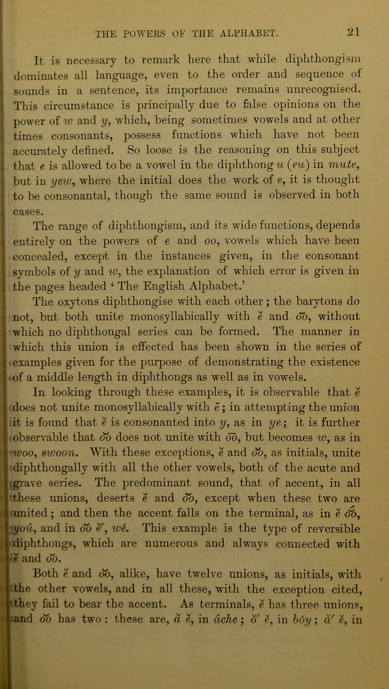 It is necessary to remark here that while diphthongism dominates all language, even to the order and sequence of sounds in a sentence, its importance remains unrecognised. This circumstance is principally due to false opinions on the power of w and y, which, being sometimes vowels and at other times consonants, possess functions which have not been accurately defined. So loose is the reasoning on this subject that e is allowed to be a vowel in the diphthong u (eu) in mute, but in yeiv, where the initial does the work of e, it is thought to be consonantal, though the same sound is observed in both i cases. The range of diphthongism, and its wide functions, depends entirely on the powers of e and oo, vowels which have been concealed, except in the instances given, in the consonant symbols of y and w, the explanation of which error is given in ; the pages headed ‘ The English Alphabet.’ The oxytons diphthongise with each other; the barytons do not, but both unite monosyllabically with e and do, without which no diphthongal series can be formed. The manner in which this union is effected has been shown in the series of ; examples given for the purpose of demonstrating the existence . of a middle length in diphthongs as well as in vowels. In looking through these examples, it is observable that e 11 does not unite monosyllabically with e; in attempting the union iit is found that e is consonanted into y, as in ye; it is further ■ observable that do does not unite with do, but becomes iv, as in woo, swoon. With these exceptions, e and do, as initials, unite (diphthongally with all the other vowels, both of the acute and igrave series. The predominant sound, that of accent, in all (these unions, deserts e and do, except when these two are p iunited; and then the accent falls on the terminal, as in e dt), ■ you, and in do e', we. This example is the type of reversible diphthongs, which are numerous and always connected with i >e and do. Both e and do, alike, have twelve unions, as initials, with ) (the other vowels, and in all these, with the exception cited, i 'they fail to bear the accent. As terminals, e has three unions, > . and do has two : these are, d e, in ache ; o' e, in hoy; d' e, in